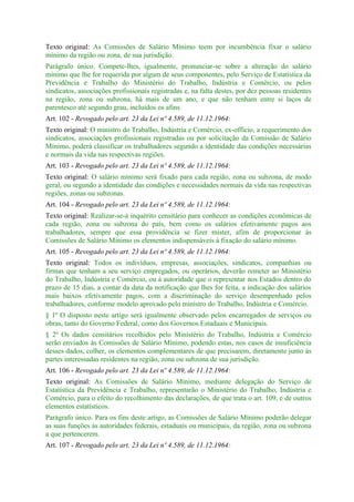 Texto original: As Comissões de Salário Mínimo teem por incumbência fixar o salário
mínimo da região ou zona, de sua jurisdição.
Parágrafo único. Compete-lhes, igualmente, pronunciar-se sobre a alteração do salário
mínimo que lhe for requerida por algum de seus componentes, pelo Serviço de Estatística da
Previdência e Trabalho do Ministério do Trabalho, Indústria e Comércio, ou pelos
sindicatos, associações profissionais registradas e, na falta destes, por dez pessoas residentes
na região, zona ou subzona, há mais de um ano, e que não tenham entre si laços de
parentesco até segundo grau, incluídos os afins.
Art. 102 - Revogado pelo art. 23 da Lei nº 4.589, de 11.12.1964:
Texto original: O ministro do Trabalho, Indústria e Comércio, ex-offício, a requerimento dos
sindicatos, associações profissionais registradas ou por solicitação da Comissão de Salário
Mínimo, poderá classificar os trabalhadores segundo a identidade das condições necessárias
e normais da vida nas respectivas regiões.
Art. 103 - Revogado pelo art. 23 da Lei nº 4.589, de 11.12.1964:
Texto original: O salário mínimo será fixado para cada região, zona ou subzona, de modo
geral, ou segundo a identidade das condições e necessidades normais da vida nas respectivas
regiões, zonas ou subzonas.
Art. 104 - Revogado pelo art. 23 da Lei nº 4.589, de 11.12.1964:
Texto original: Realizar-se-á inquérito censitário para conhecer as condições econômicas de
cada região, zona ou subzona do país, bem como os salários efetivamente pagos aos
trabalhadores, sempre que essa providência se fizer mister, afim de proporcionar às
Comissões de Salário Mínimo os elementos indispensáveis à fixação do salário mínimo.
Art. 105 - Revogado pelo art. 23 da Lei nº 4.589, de 11.12.1964:
Texto original: Todos os indivíduos, empresas, associações, sindicatos, companhias ou
firmas que tenham a seu serviço empregados, ou operários, deverão remeter ao Ministério
do Trabalho, Indústria e Comércio, ou à autoridade que o representar nos Estados dentro do
prazo de 15 dias, a contar da data da notificação que lhes for feita, a indicação dos salários
mais baixos efetivamente pagos, com a discriminação do serviço desempenhado pelos
trabalhadores, conforme modelo aprovado pelo ministro do Trabalho, Indústria e Comércio.
§ 1º O disposto neste artigo será igualmente observado pelos encarregados de serviços ou
obras, tanto do Governo Federal, como dos Governos Estaduais e Municipais.
§ 2º Os dados censitários recolhidos pelo Ministério do Trabalho, Indústria e Comércio
serão enviados às Comissões de Salário Mínimo, podendo estas, nos casos de insuficiência
desses dados, colher, os elementos complementares de que precisarem, diretamente junto às
partes interessadas residentes na região, zona ou subzona de sua jurisdição.
Art. 106 - Revogado pelo art. 23 da Lei nº 4.589, de 11.12.1964:
Texto original: As Comissões de Salário Mínimo, mediante delegação do Serviço de
Estatística da Previdência e Trabalho, representarão o Ministério do Trabalho, Indústria e
Comércio, para o efeito do recolhimento das declarações, de que trata o art. 109, e de outros
elementos estatísticos.
Parágrafo único. Para os fins deste artigo, as Comissões de Salário Mínimo poderão delegar
as suas funções às autoridades federais, estaduais ou municipais, da região, zona ou subzona
a que pertencerem.
Art. 107 - Revogado pelo art. 23 da Lei nº 4.589, de 11.12.1964:
 