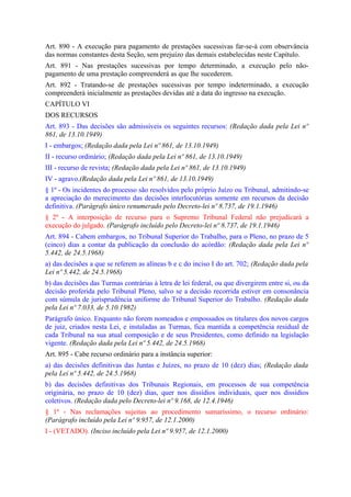 Art. 890 - A execução para pagamento de prestações sucessivas far-se-á com observância
das normas constantes desta Seção, sem prejuízo das demais estabelecidas neste Capítulo.
Art. 891 - Nas prestações sucessivas por tempo determinado, a execução pelo não-
pagamento de uma prestação compreenderá as que lhe sucederem.
Art. 892 - Tratando-se de prestações sucessivas por tempo indeterminado, a execução
compreenderá inicialmente as prestações devidas até a data do ingresso na execução.
CAPÍTULO VI
DOS RECURSOS
Art. 893 - Das decisões são admissíveis os seguintes recursos: (Redação dada pela Lei nº
861, de 13.10.1949)
I - embargos; (Redação dada pela Lei nº 861, de 13.10.1949)
II - recurso ordinário; (Redação dada pela Lei nº 861, de 13.10.1949)
III - recurso de revista; (Redação dada pela Lei nº 861, de 13.10.1949)
IV - agravo.(Redação dada pela Lei nº 861, de 13.10.1949)
§ 1º - Os incidentes do processo são resolvidos pelo próprio Juízo ou Tribunal, admitindo-se
a apreciação do merecimento das decisões interlocutórias somente em recursos da decisão
definitiva. (Parágrafo único renumerado pelo Decreto-lei nº 8.737, de 19.1.1946)
§ 2º - A interposição de recurso para o Supremo Tribunal Federal não prejudicará a
execução do julgado. (Parágrafo incluído pelo Decreto-lei nº 8.737, de 19.1.1946)
Art. 894 - Cabem embargos, no Tribunal Superior do Trabalho, para o Pleno, no prazo de 5
(cinco) dias a contar da publicação da conclusão do acórdão: (Redação dada pela Lei nº
5.442, de 24.5.1968)
a) das decisões a que se referem as alíneas b e c do inciso I do art. 702; (Redação dada pela
Lei nº 5.442, de 24.5.1968)
b) das decisões das Turmas contrárias à letra de lei federal, ou que divergirem entre si, ou da
decisão proferida pelo Tribunal Pleno, salvo se a decisão recorrida estiver em consonância
com súmula de jurisprudência uniforme do Tribunal Superior do Trabalho. (Redação dada
pela Lei nº 7.033, de 5.10.1982)
Parágrafo único. Enquanto não forem nomeados e empossados os titulares dos novos cargos
de juiz, criados nesta Lei, e instaladas as Turmas, fica mantida a competência residual de
cada Tribunal na sua atual composição e de seus Presidentes, como definido na legislação
vigente. (Redação dada pela Lei nº 5.442, de 24.5.1968)
Art. 895 - Cabe recurso ordinário para a instância superior:
a) das decisões definitivas das Juntas e Juízes, no prazo de 10 (dez) dias; (Redação dada
pela Lei nº 5.442, de 24.5.1968)
b) das decisões definitivas dos Tribunais Regionais, em processos de sua competência
originária, no prazo de 10 (dez) dias, quer nos dissídios individuais, quer nos dissídios
coletivos. (Redação dada pelo Decreto-lei nº 9.168, de 12.4.1946)
§ 1º - Nas reclamações sujeitas ao procedimento sumaríssimo, o recurso ordinário:
(Parágrafo incluído pela Lei nº 9.957, de 12.1.2000)
I - (VETADO). (Inciso incluído pela Lei nº 9.957, de 12.1.2000)
 