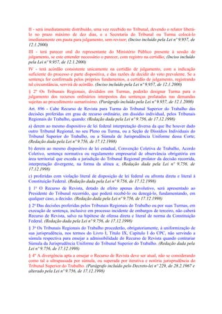 II - será imediatamente distribuído, uma vez recebido no Tribunal, devendo o relator liberá-
lo no prazo máximo de dez dias, e a Secretaria do Tribunal ou Turma colocá-lo
imediatamente em pauta para julgamento, sem revisor; (Inciso incluído pela Lei nº 9.957, de
12.1.2000)
III - terá parecer oral do representante do Ministério Público presente à sessão de
julgamento, se este entender necessário o parecer, com registro na certidão; (Inciso incluído
pela Lei nº 9.957, de 12.1.2000)
IV - terá acórdão consistente unicamente na certidão de julgamento, com a indicação
suficiente do processo e parte dispositiva, e das razões de decidir do voto prevalente. Se a
sentença for confirmada pelos próprios fundamentos, a certidão de julgamento, registrando
tal circunstância, servirá de acórdão. (Inciso incluído pela Lei nº 9.957, de 12.1.2000)
§ 2º Os Tribunais Regionais, divididos em Turmas, poderão designar Turma para o
julgamento dos recursos ordinários interpostos das sentenças prolatadas nas demandas
sujeitas ao procedimento sumaríssimo. (Parágrafo incluído pela Lei nº 9.957, de 12.1.2000)
Art. 896 - Cabe Recurso de Revista para Turma do Tribunal Superior do Trabalho das
decisões proferidas em grau de recurso ordinário, em dissídio individual, pelos Tribunais
Regionais do Trabalho, quando: (Redação dada pela Lei nº 9.756, de 17.12.1998)
a) derem ao mesmo dispositivo de lei federal interpretação diversa da que lhe houver dado
outro Tribunal Regional, no seu Pleno ou Turma, ou a Seção de Dissídios Individuais do
Tribunal Superior do Trabalho, ou a Súmula de Jurisprudência Uniforme dessa Corte;
(Redação dada pela Lei nº 9.756, de 17.12.1998)
b) derem ao mesmo dispositivo de lei estadual, Convenção Coletiva de Trabalho, Acordo
Coletivo, sentença normativa ou regulamento empresarial de observância obrigatória em
área territorial que exceda a jurisdição do Tribunal Regional prolator da decisão recorrida,
interpretação divergente, na forma da alínea a; (Redação dada pela Lei nº 9.756, de
17.12.1998)
c) proferidas com violação literal de disposição de lei federal ou afronta direta e literal à
Constituição Federal. (Redação dada pela Lei nº 9.756, de 17.12.1998)
§ 1o O Recurso de Revista, dotado de efeito apenas devolutivo, será apresentado ao
Presidente do Tribunal recorrido, que poderá recebê-lo ou denegá-lo, fundamentando, em
qualquer caso, a decisão. (Redação dada pela Lei nº 9.756, de 17.12.1998)
§ 2o Das decisões proferidas pelos Tribunais Regionais do Trabalho ou por suas Turmas, em
execução de sentença, inclusive em processo incidente de embargos de terceiro, não caberá
Recurso de Revista, salvo na hipótese de ofensa direta e literal de norma da Constituição
Federal. (Redação dada pela Lei nº 9.756, de 17.12.1998)
§ 3o Os Tribunais Regionais do Trabalho procederão, obrigatoriamente, à uniformização de
sua jurisprudência, nos termos do Livro I, Título IX, Capítulo I do CPC, não servindo a
súmula respectiva para ensejar a admissibilidade do Recurso de Revista quando contrariar
Súmula da Jurisprudência Uniforme do Tribunal Superior do Trabalho. (Redação dada pela
Lei nº 9.756, de 17.12.1998)
§ 4º A divergência apta a ensejar o Recurso de Revista deve ser atual, não se considerando
como tal a ultrapassada por súmula, ou superada por iterativa e notória jurisprudência do
Tribunal Superior do Trabalho. (Parágrafo incluído pelo Decreto-lei nº 229, de 28.2.1967 e
alterado pela Lei nº 9.756, de 17.12.1998)
 