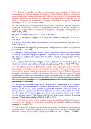 § 5º - Estando a decisão recorrida em consonância com enunciado da Súmula da
Jurisprudência do Tribunal Superior do Trabalho, poderá o Ministro Relator, indicando-o,
negar seguimento ao Recurso de Revista, aos Embargos, ou ao Agravo de Instrumento. Será
denegado seguimento ao Recurso nas hipóteses de intempestividade, deserção, falta de
alçada e ilegitimidade de representação, cabendo a interposição de Agravo. (Parágrafo
incluído pela Lei nº 7.701, de 21.12.1988)
§ 6º Nas causas sujeitas ao procedimento sumaríssimo, somente será admitido recurso de
revista por contrariedade a súmula de jurisprudência uniforme do Tribunal Superior do
Trabalho e violação direta da Constituição da República. (Parágrafo incluído pela Lei nº
9.957, de 12.1.2000)
Art.896-A (Vide Medida Provisória nº 2.226, de 4.9.2001)
Art. 897 - Cabe agravo, no prazo de 8 (oito) dias: (Redação dada pela Lei nº 8.432,
11.6.1992)
a) de petição, das decisões do Juiz ou Presidente, nas execuções; (Redação dada pela Lei nº
8.432, 11.6.1992)
b) de instrumento, dos despachos que denegarem a interposição de recursos. (Redação dada
pela Lei nº 8.432, 11.6.1992)
§ 1º - O agravo de petição só será recebido quando o agravante delimitar, justificadamente,
as matérias e os valores impugnados, permitida a execução imediata da parte remanescente
até o final, nos próprios autos ou por carta de sentença. (Redação dada pela Lei nº 8.432,
11.6.1992)
§ 2º - O agravo de instrumento interposto contra o despacho que não receber agravo de
petição não suspende a execução da sentença. (Redação dada pela Lei nº 8.432, 11.6.1992)
§ 3º - Na hipótese da alínea a deste artigo, o agravo será julgado pelo próprio Tribunal,
presidido pela autoridade recorrida, salvo se tratar de decisão do Presidente da Junta ou do
Juiz de Direito, quando o julgamento competirá a uma das Turmas do Tribunal Regional a
que estiver subordinado o prolator da sentença, observado o disposto no art. 679 desta
Consolidação, a quem este remeterá as peças necessárias para o exame da matéria
controvertida, em autos apartados, ou nos próprios autos, se tiver determinada a extração de
carta de sentença. (Parágrafo incluído pelo Decreto-lei nº 8.737, de 19.1.1946 e alterado
pela Lei nº 8.432, 11.6.1992)
§ 3o Na hipótese da alínea a deste artigo, o agravo será julgado pelo próprio tribunal,
presidido pela autoridade recorrida, salvo se se tratar de decisão de Juiz do Trabalho de 1ª
Instância ou de Juiz de Direito, quando o julgamento competirá a uma das Turmas do
Tribunal Regional a que estiver subordinado o prolator da sentença, observado o disposto no
art. 679, a quem este remeterá as peças necessárias para o exame da matéria controvertida,
em autos apartados, ou nos próprios autos, se tiver sido determinada a extração de carta de
sentença. (Redação dada pela Lei nº 10.035, de 25.10.2000)
§ 4º - Na hipótese da alínea b deste artigo, o agravo será julgado pelo Tribunal que seria
competente para conhecer o recurso cuja interposição foi denegada. (Parágrafo incluído
pela Lei nº 8.432, 11.6.1992)
§ 5o Sob pena de não conhecimento, as partes promoverão a formação do instrumento do
agravo de modo a possibilitar, caso provido, o imediato julgamento do recurso denegado,
instruindo a petição de interposição: (Parágrafo incluído pela Lei nº 9.756, de 17.12.1998)
 