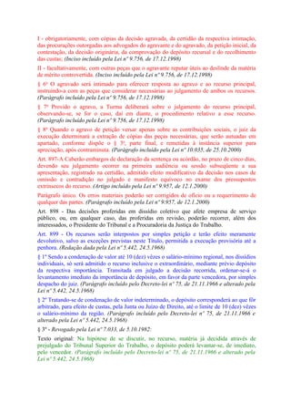 I - obrigatoriamente, com cópias da decisão agravada, da certidão da respectiva intimação,
das procurações outorgadas aos advogados do agravante e do agravado, da petição inicial, da
contestação, da decisão originária, da comprovação do depósito recursal e do recolhimento
das custas; (Inciso incluído pela Lei nº 9.756, de 17.12.1998)
II - facultativamente, com outras peças que o agravante reputar úteis ao deslinde da matéria
de mérito controvertida. (Inciso incluído pela Lei nº 9.756, de 17.12.1998)
§ 6o O agravado será intimado para oferecer resposta ao agravo e ao recurso principal,
instruindo-a com as peças que considerar necessárias ao julgamento de ambos os recursos.
(Parágrafo incluído pela Lei nº 9.756, de 17.12.1998)
§ 7o Provido o agravo, a Turma deliberará sobre o julgamento do recurso principal,
observando-se, se for o caso, daí em diante, o procedimento relativo a esse recurso.
(Parágrafo incluído pela Lei nº 9.756, de 17.12.1998)
§ 8o Quando o agravo de petição versar apenas sobre as contribuições sociais, o juiz da
execução determinará a extração de cópias das peças necessárias, que serão autuadas em
apartado, conforme dispõe o § 3o, parte final, e remetidas à instância superior para
apreciação, após contraminuta. (Parágrafo incluído pela Lei nº 10.035, de 25.10.2000)
Art. 897-A Caberão embargos de declaração da sentença ou acórdão, no prazo de cinco dias,
devendo seu julgamento ocorrer na primeira audiência ou sessão subseqüente a sua
apresentação, registrado na certidão, admitido efeito modificativo da decisão nos casos de
omissão e contradição no julgado e manifesto equívoco no exame dos pressupostos
extrínsecos do recurso. (Artigo incluído pela Lei nº 9.957, de 12.1.2000)
Parágrafo único. Os erros materiais poderão ser corrigidos de ofício ou a requerimento de
qualquer das partes. (Parágrafo incluído pela Lei nº 9.957, de 12.1.2000)
Art. 898 - Das decisões proferidas em dissídio coletivo que afete empresa de serviço
público, ou, em qualquer caso, das proferidas em revisão, poderão recorrer, além dos
interessados, o Presidente do Tribunal e a Procuradoria da Justiça do Trabalho.
Art. 899 - Os recursos serão interpostos por simples petição e terão efeito meramente
devolutivo, salvo as exceções previstas neste Título, permitida a execução provisória até a
penhora. (Redação dada pela Lei nº 5.442, 24.5.1968)
§ 1º Sendo a condenação de valor até 10 (dez) vêzes o salário-mínimo regional, nos dissídios
individuais, só será admitido o recurso inclusive o extraordinário, mediante prévio depósito
da respectiva importância. Transitada em julgado a decisão recorrida, ordenar-se-á o
levantamento imediato da importância de depósito, em favor da parte vencedora, por simples
despacho do juiz. (Parágrafo incluído pelo Decreto-lei nº 75, de 21.11.1966 e alterado pela
Lei nº 5.442, 24.5.1968)
§ 2º Tratando-se de condenação de valor indeterminado, o depósito corresponderá ao que fôr
arbitrado, para efeito de custas, pela Junta ou Juízo de Direito, até o limite de 10 (dez) vêzes
o salário-mínimo da região. (Parágrafo incluído pelo Decreto-lei nº 75, de 21.11.1966 e
alterado pela Lei nº 5.442, 24.5.1968)
§ 3º - Revogado pela Lei nº 7.033, de 5.10.1982:
Texto original: Na hipótese de se discutir, no recurso, matéria já decidida através de
prejulgado do Tribunal Superior do Trabalho, o depósito poderá levantar-se, de imediato,
pelo vencedor. (Parágrafo incluído pelo Decreto-lei nº 75, de 21.11.1966 e alterado pela
Lei nº 5.442, 24.5.1968)
 