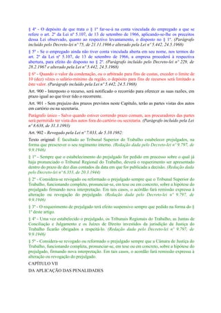 § 4º - O depósito de que trata o § 1º far-se-á na conta vinculada do empregado a que se
refere o art. 2º da Lei nº 5.107, de 13 de setembro de 1966, aplicando-se-lhe os preceitos
dessa Lei observado, quanto ao respectivo levantamento, o disposto no § 1º. (Parágrafo
incluído pelo Decreto-lei nº 75, de 21.11.1966 e alterado pela Lei nº 5.442, 24.5.1968)
§ 5º - Se o empregado ainda não tiver conta vinculada aberta em seu nome, nos termos do
art. 2º da Lei nº 5.107, de 13 de setembro de 1966, a empresa procederá à respectiva
abertura, para efeito do disposto no § 2º. (Parágrafo incluído pelo Decreto-lei nº 229, de
28.2.1967 e alterado pela Lei nº 5.442, 24.5.1968)
§ 6º - Quando o valor da condenação, ou o arbitrado para fins de custas, exceder o limite de
10 (dez) vêzes o salário-mínimo da região, o depósito para fins de recursos será limitado a
êste valor. (Parágrafo incluído pela Lei nº 5.442, 24.5.1968)
Art. 900 - Interposto o recurso, será notificado o recorrido para oferecer as suas razões, em
prazo igual ao que tiver tido o recorrente.
Art. 901 - Sem prejuízo dos prazos previstos neste Capítulo, terão as partes vistas dos autos
em cartório ou na secretaria.
Parágrafo único - Salvo quando estiver correndo prazo comum, aos procuradores das partes
será permitido ter vista dos autos fora do cartório ou secretaria. (Parágrafo incluído pela Lei
nº 8.638, de 31.3.1993)
Art. 902 - Revogado pela Lei nº 7.033, de 5.10.1982:
Texto original: É facultado ao Tribunal Superior do Trabalho estabelecer prejulgados, na
forma que prescrever o seu regimento interno. (Redação dada pelo Decreto-lei nº 9.797, de
9.9.1946)
§ 1º - Sempre que o estabelecimento do prejulgado for pedido em processo sobre o qual já
haja pronunciado o Tribunal Regional do Trabalho, deverá o requerimento ser apresentado
dentro do prazo de dez dias contados da data em que for publicada a decisão. (Redação dada
pelo Decreto-lei nº 6.353, de 20.3.1944)
§ 2º - Considera-se revogado ou reformado o prejulgado sempre que o Tribunal Superior do
Trabalho, funcionando completo, pronunciar-se, em tese ou em concreto, sobre a hipótese do
prejulgado firmando nova interpretação. Em tais casos, o acórdão fará remissão expressa à
alteração ou revogação do prejulgado. (Redação dada pelo Decreto-lei nº 9.797, de
9.9.1946)
§ 3º - O requerimento de prejulgado terá efeito suspensivo sempre que pedido na forma do §
1º deste artigo.
§ 4º - Uma vez estabelecido o prejulgado, os Tribunais Regionais do Trabalho, as Juntas de
Conciliação e Julgamento e os Juízes de Direito investidos da jurisdição da Justiça do
Trabalho ficarão obrigados a respeitá-lo. (Redação dada pelo Decreto-lei nº 9.797, de
9.9.1946)
§ 5º - Considera-se revogado ou reformado o prejulgado sempre que a Câmara de Justiça do
Trabalho, funcionando completa, pronunciar-se, em tese ou em concreto, sobre a hipótese do
prejulgado, firmando nova interpretação. Em tais casos, o acordão fará remissão expressa à
alteração ou revogação do prejulgado.
CAPÍTULO VII
DA APLICAÇÃO DAS PENALIDADES
 
