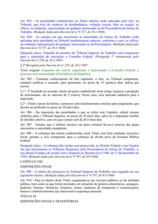 Art. 903 - As penalidades estabelecidas no Título anterior serão aplicadas pelo Juiz, ou
Tribunal, que tiver de conhecer da desobediência, violação, recusa, falta ou coação, ex
officio, ou mediante, representação de qualquer interessado ou da Procuradoria da Justiça do
Trabalho. (Redação dada pelo Decreto-lei nº 8.737, de 19.1.1946)
Art. 904 - As sanções em que incorrerem as autoridades da Justiça do Trabalho serão
aplicadas pela autoridade ou Tribunal imediatamente superior, conforme o caso, ex officio,
ou mediante representação de qualquer interessado ou da Procuradoria. (Redação dada pelo
Decreto-lei nº 8.737, de 19.1.1946)
Parágrafo único. Tratando de membro do Tribunal Superior do Trabalho será competente
para a imposição de execuções o Conselho Federal. (Parágrafo 1º renumerado pelo
Decreto-lei nº 229, de 28.2.1967)
§ 2º Revogado pelo Decreto-lei nº 229, de 28.2.1967:
Texto original: Enquanto não estiver organizado e funcionando o Conselho Federal, o
processo será encaminhado à Presidência da República.
Art. 905 - Tomando conhecimento do fato imputado, o Juiz, ou Tribunal competente,
mandará notificar o acusado, para apresentar, no prazo de 15 (quinze) dias, defesa por
escrito.
§ 1º - É facultado ao acusado, dentro do prazo estabelecido neste artigo, requerer a produção
de testemunhas, até ao máximo de 5 (cinco). Nesse caso, será marcada audiência para a
inquirição.
§ 2º - Findo o prazo de defesa, o processo será imediatamente concluso para julgamento, que
deverá ser proferido no prazo de 10 (dez) dias.
Art. 906 - Da imposição das penalidades a que se refere este Capítulo, caberá recurso
ordinário para o Tribunal Superior, no prazo de 10 (dez) dias, salvo se a imposição resultar
de dissídio coletivo, caso em que o prazo será de 20 (vinte) dias.
Art. 907 - Sempre que o infrator incorrer em pena criminal far-se-á remessa das peças
necessárias à autoridade competente.
Art. 908 - A cobrança das multas estabelecidas neste Título será feita mediante executivo
fiscal, perante o Juiz competente para a cobrança de dívida ativa da Fazenda Pública
Federal.
Parágrafo único - A cobrança das multas será promovida, no Distrito Federal e nos Estados
em que funcionarem os Tribunais Regionais, pela Procuradoria da Justiça do Trabalho, e,
nos demais Estados, de acordo com o disposto no Decreto-Lei nº 960, de 17 de dezembro de
1938. (Redação dada pelo Decreto-lei nº 9.797, de 9.9.1946)
CAPÍTULO VIII
DISPOSIÇÕES FINAIS
Art. 909 - A ordem dos processos no Tribunal Superior do Trabalho será regulada em seu
regimento interno. (Redação dada pelo Decreto-lei nº 9.797, de 9.9.1946)
Art. 910 - Para os efeitos deste Título, equiparam-se aos serviços públicos os de utilidade
pública, bem como os que forem prestados em armazéns de gêneros alimentícios, açougues,
padarias, leiterias, farmácias, hospitais, minas, empresas de transportes e comunicações,
bancos e estabelecimentos que interessem à segurança nacional.
TÍTULO XI
DISPOSIÇÕES FINAIS E TRANSITÓRIAS
 
