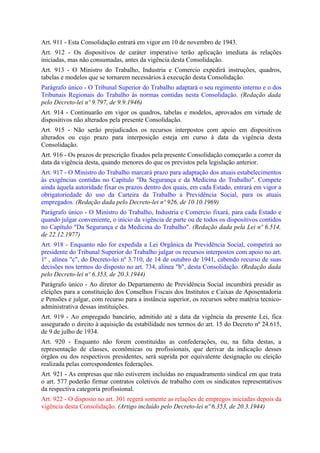 Art. 911 - Esta Consolidação entrará em vigor em 10 de novembro de 1943.
Art. 912 - Os dispositivos de caráter imperativo terão aplicação imediata às relações
iniciadas, mas não consumadas, antes da vigência desta Consolidação.
Art. 913 - O Ministro do Trabalho, Industria e Comercio expedirá instruções, quadros,
tabelas e modelos que se tornarem necessários à execução desta Consolidação.
Parágrafo único - O Tribunal Superior do Trabalho adaptará o seu regimento interno e o dos
Tribunais Regionais do Trabalho às normas contidas nesta Consolidação. (Redação dada
pelo Decreto-lei nº 9.797, de 9.9.1946)
Art. 914 - Continuarão em vigor os quadros, tabelas e modelos, aprovados em virtude de
dispositivos não alterados pela presente Consolidação.
Art. 915 - Não serão prejudicados os recursos interpostos com apoio em dispositivos
alterados ou cujo prazo para interposição esteja em curso à data da vigência desta
Consolidação.
Art. 916 - Os prazos de prescrição fixados pela presente Consolidação começarão a correr da
data da vigência desta, quando menores do que os previstos pela legislação anterior.
Art. 917 - O Ministro do Trabalho marcará prazo para adaptação dos atuais estabelecimentos
às exigências contidas no Capítulo "Da Segurança e da Medicina do Trabalho". Compete
ainda àquela autoridade fixar os prazos dentro dos quais, em cada Estado, entrará em vigor a
obrigatoriedade do uso da Carteira da Trabalho a Previdência Social, para os atuais
empregados. (Redação dada pelo Decreto-lei nº 926, de 10.10.1969)
Parágrafo único - O Ministro do Trabalho, Industria e Comercio fixará, para cada Estado e
quando julgar conveniente, o início da vigência de parte ou de todos os dispositivos contidos
no Capítulo "Da Segurança e da Medicina do Trabalho". (Redação dada pela Lei nº 6.514,
de 22.12.1977)
Art. 918 - Enquanto não for expedida a Lei Orgânica da Previdência Social, competirá ao
presidente do Tribunal Superior do Trabalho julgar os recursos interpostos com apoio no art.
1º , alínea "c", do Decreto-lei nº 3.710, de 14 de outubro de 1941, cabendo recurso de suas
decisões nos termos do disposto no art. 734, alínea "b", desta Consolidação. (Redação dada
pelo Decreto-lei nº 6.353, de 20.3.1944)
Parágrafo único - Ao diretor do Departamento de Previdência Social incumbirá presidir as
eleições para a constituição dos Conselhos Fiscais dos Institutos e Caixas de Aposentadoria
e Pensões e julgar, com recurso para a instância superior, os recursos sobre matéria tecnico-
administrativa dessas instituições.
Art. 919 - Ao empregado bancário, admitido até a data da vigência da presente Lei, fica
assegurado o direito à aquisição da estabilidade nos termos do art. 15 do Decreto nº 24.615,
de 9 de julho de 1934.
Art. 920 - Enquanto não forem constituídas as confederações, ou, na falta destas, a
representação de classes, econômicas ou profissionais, que derivar da indicação desses
órgãos ou dos respectivos presidentes, será suprida por equivalente designação ou eleição
realizada pelas correspondentes federações.
Art. 921 - As empresas que não estiverem incluídas no enquadramento sindical em que trata
o art. 577 poderão firmar contratos coletivos de trabalho com os sindicatos representativos
da respectiva categoria profissional.
Art. 922 - O disposto no art. 301 regerá somente as relações de empregos iniciadas depois da
vigência desta Consolidação. (Artigo incluído pelo Decreto-lei nº 6.353, de 20.3.1944)
 