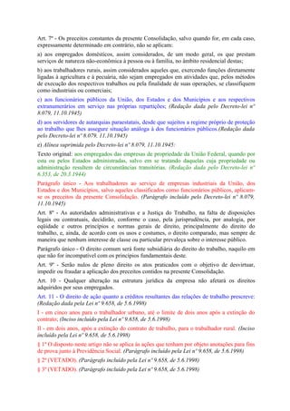 Art. 7º - Os preceitos constantes da presente Consolidação, salvo quando for, em cada caso,
expressamente determinado em contrário, não se aplicam:
a) aos empregados domésticos, assim considerados, de um modo geral, os que prestam
serviços de natureza não-econômica à pessoa ou à família, no âmbito residencial destas;
b) aos trabalhadores rurais, assim considerados aqueles que, exercendo funções diretamente
ligadas à agricultura e à pecuária, não sejam empregados em atividades que, pelos métodos
de execução dos respectivos trabalhos ou pela finalidade de suas operações, se classifiquem
como industriais ou comerciais;
c) aos funcionários públicos da União, dos Estados e dos Municípios e aos respectivos
extranumerários em serviço nas próprias repartições; (Redação dada pelo Decreto-lei nº
8.079, 11.10.1945)
d) aos servidores de autarquias paraestatais, desde que sujeitos a regime próprio de proteção
ao trabalho que lhes assegure situação análoga à dos funcionários públicos.(Redação dada
pelo Decreto-lei nº 8.079, 11.10.1945)
e) Alínea suprimida pelo Decreto-lei nº 8.079, 11.10.1945:
Texto original: aos empregados das empresas de propriedade da União Federal, quando por
esta ou pelos Estados administradas, salvo em se tratando daquelas cuja propriedade ou
administração resultem de circunstâncias transitórias. (Redação dada pelo Decreto-lei nº
6.353, de 20.3.1944)
Parágrafo único - Aos trabalhadores ao serviço de empresas industriais da União, dos
Estados e dos Municípios, salvo aqueles classificados como funcionários públicos, aplicam-
se os preceitos da presente Consolidação. (Parágrafo incluído pelo Decreto-lei nº 8.079,
11.10.1945)
Art. 8º - As autoridades administrativas e a Justiça do Trabalho, na falta de disposições
legais ou contratuais, decidirão, conforme o caso, pela jurisprudência, por analogia, por
eqüidade e outros princípios e normas gerais de direito, principalmente do direito do
trabalho, e, ainda, de acordo com os usos e costumes, o direito comparado, mas sempre de
maneira que nenhum interesse de classe ou particular prevaleça sobre o interesse público.
Parágrafo único - O direito comum será fonte subsidiária do direito do trabalho, naquilo em
que não for incompatível com os princípios fundamentais deste.
Art. 9º - Serão nulos de pleno direito os atos praticados com o objetivo de desvirtuar,
impedir ou fraudar a aplicação dos preceitos contidos na presente Consolidação.
Art. 10 - Qualquer alteração na estrutura jurídica da empresa não afetará os direitos
adquiridos por seus empregados.
Art. 11 - O direito de ação quanto a créditos resultantes das relações de trabalho prescreve:
(Redação dada pela Lei nº 9.658, de 5.6.1998)
I - em cinco anos para o trabalhador urbano, até o limite de dois anos após a extinção do
contrato; (Inciso incluído pela Lei nº 9.658, de 5.6.1998)
Il - em dois anos, após a extinção do contrato de trabalho, para o trabalhador rural. (Inciso
incluído pela Lei nº 9.658, de 5.6.1998)
§ 1º O disposto neste artigo não se aplica às ações que tenham por objeto anotações para fins
de prova junto à Previdência Social. (Parágrafo incluído pela Lei nº 9.658, de 5.6.1998)
§ 2º (VETADO). (Parágrafo incluído pela Lei nº 9.658, de 5.6.1998)
§ 3º (VETADO). (Parágrafo incluído pela Lei nº 9.658, de 5.6.1998)
 