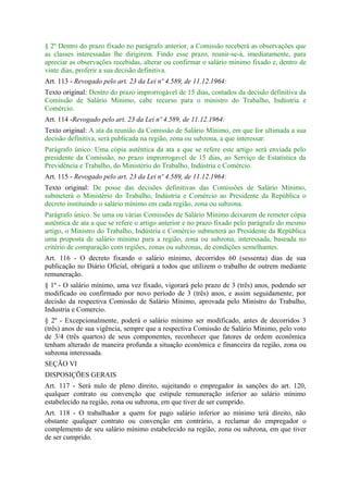 § 2º Dentro do prazo fixado no parágrafo anterior, a Comissão receberá as observações que
as classes interessadas lhe dirigirem. Findo esse prazo, reunir-se-á, imediatamente, para
apreciar as observações recebidas, alterar ou confirmar o salário mínimo fixado e, dentro de
vinte dias, proferir a sua decisão definitiva.
Art. 113 - Revogado pelo art. 23 da Lei nº 4.589, de 11.12.1964:
Texto original: Dentro do prazo improrrogável de 15 dias, contados da decisão definitiva da
Comissão de Salário Mínimo, cabe recurso para o ministro do Trabalho, Indústria e
Comércio.
Art. 114 -Revogado pelo art. 23 da Lei nº 4.589, de 11.12.1964:
Texto original: A ata da reunião da Comissão de Salário Mínimo, em que for ultimada a sua
decisão definitiva, será publicada na região, zona ou subzona, a que interessar.
Parágrafo único. Uma cópia autêntica da ata a que se refere este artigo será enviada pelo
presidente da Comissão, no prazo improrrogavel de 15 dias, ao Serviço de Estatística da
Previdência e Trabalho, do Ministério do Trabalho, Indústria e Comércio.
Art. 115 - Revogado pelo art. 23 da Lei nº 4.589, de 11.12.1964:
Texto original: De posse das decisões definitivas das Comissões de Salário Mínimo,
submeterá o Ministério do Trabalho, Indústria e Comércio ao Presidente da República o
decreto instituindo o salário mínimo em cada região, zona ou subzona.
Parágrafo único. Se uma ou várias Comissões de Salário Mínimo deixarem de remeter cópia
autêntica de ata a que se refere o artigo anterior e no prazo fixado pelo parágrafo do mesmo
artigo, o Ministro do Trabalho, Indústria e Comércio submeterá ao Presidente da República
uma proposta de salário mínimo para a região, zona ou subzona, interessada, baseada no
critério de comparação com regiões, zonas ou subzonas, de condições semelhantes.
Art. 116 - O decreto fixando o salário mínimo, decorridos 60 (sessenta) dias de sua
publicação no Diário Oficial, obrigará a todos que utilizem o trabalho de outrem mediante
remuneração.
§ 1º - O salário mínimo, uma vez fixado, vigorará pelo prazo de 3 (três) anos, podendo ser
modificado ou confirmado por novo período de 3 (três) anos, e assim seguidamente, por
decisão da respectiva Comissão de Salário Mínimo, aprovada pelo Ministro do Trabalho,
Industria e Comercio.
§ 2º - Excepcionalmente, poderá o salário mínimo ser modificado, antes de decorridos 3
(três) anos de sua vigência, sempre que a respectiva Comissão de Salário Mínimo, pelo voto
de 3/4 (três quartos) de seus componentes, reconhecer que fatores de ordem econômica
tenham alterado de maneira profunda a situação econômica e financeira da região, zona ou
subzona interessada.
SEÇÃO VI
DISPOSIÇÕES GERAIS
Art. 117 - Será nulo de pleno direito, sujeitando o empregador às sanções do art. 120,
qualquer contrato ou convenção que estipule remuneração inferior ao salário mínimo
estabelecido na região, zona ou subzona, em que tiver de ser cumprido.
Art. 118 - O trabalhador a quem for pago salário inferior ao mínimo terá direito, não
obstante qualquer contrato ou convenção em contrário, a reclamar do empregador o
complemento de seu salário mínimo estabelecido na região, zona ou subzona, em que tiver
de ser cumprido.
 