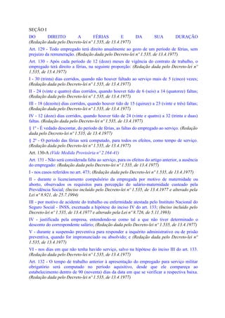 SEÇÃO I
DO       DIREITO        A         FÉRIAS         E          DA         SUA         DURAÇÃO
(Redação dada pelo Decreto-lei nº 1.535, de 13.4.1977)
Art. 129 - Todo empregado terá direito anualmente ao gozo de um período de férias, sem
prejuízo da remuneração. (Redação dada pelo Decreto-lei nº 1.535, de 13.4.1977)
Art. 130 - Após cada período de 12 (doze) meses de vigência do contrato de trabalho, o
empregado terá direito a férias, na seguinte proporção: (Redação dada pelo Decreto-lei nº
1.535, de 13.4.1977)
I - 30 (trinta) dias corridos, quando não houver faltado ao serviço mais de 5 (cinco) vezes;
(Redação dada pelo Decreto-lei nº 1.535, de 13.4.1977)
II - 24 (vinte e quatro) dias corridos, quando houver tido de 6 (seis) a 14 (quatorze) faltas;
(Redação dada pelo Decreto-lei nº 1.535, de 13.4.1977)
III - 18 (dezoito) dias corridos, quando houver tido de 15 (quinze) a 23 (vinte e três) faltas;
(Redação dada pelo Decreto-lei nº 1.535, de 13.4.1977)
IV - 12 (doze) dias corridos, quando houver tido de 24 (vinte e quatro) a 32 (trinta e duas)
faltas. (Redação dada pelo Decreto-lei nº 1.535, de 13.4.1977)
§ 1º - É vedado descontar, do período de férias, as faltas do empregado ao serviço. (Redação
dada pelo Decreto-lei nº 1.535, de 13.4.1977)
§ 2º - O período das férias será computado, para todos os efeitos, como tempo de serviço.
(Redação dada pelo Decreto-lei nº 1.535, de 13.4.1977)
Art. 130-A (Vide Medida Provisória nº 2.164-41)
Art. 131 - Não será considerada falta ao serviço, para os efeitos do artigo anterior, a ausência
do empregado: (Redação dada pelo Decreto-lei nº 1.535, de 13.4.1977)
I - nos casos referidos no art. 473; (Redação dada pelo Decreto-lei nº 1.535, de 13.4.1977)
Il - durante o licenciamento compulsório da empregada por motivo de maternidade ou
aborto, observados os requisitos para percepção do salário-maternidade custeado pela
Previdência Social; (Inciso incluído pelo Decreto-lei nº 1.535, de 13.4.1977 e alterado pela
Lei nº 8.921, de 25.7.1994)
III - por motivo de acidente do trabalho ou enfermidade atestada pelo Instituto Nacional do
Seguro Social - INSS, excetuada a hipótese do inciso IV do art. 133; (Inciso incluído pelo
Decreto-lei nº 1.535, de 13.4.1977 e alterado pela Lei nº 8.726, de 5.11.1993)
IV - justificada pela empresa, entendendo-se como tal a que não tiver determinado o
desconto do correspondente salário; (Redação dada pelo Decreto-lei nº 1.535, de 13.4.1977)
V - durante a suspensão preventiva para responder a inquérito administrativo ou de prisão
preventiva, quando for impronunciado ou absolvido; e (Redação dada pelo Decreto-lei nº
1.535, de 13.4.1977)
VI - nos dias em que não tenha havido serviço, salvo na hipótese do inciso III do art. 133.
(Redação dada pelo Decreto-lei nº 1.535, de 13.4.1977)
Art. 132 - O tempo de trabalho anterior à apresentação do empregado para serviço militar
obrigatório será computado no período aquisitivo, desde que ele compareça ao
estabelecimento dentro de 90 (noventa) dias da data em que se verificar a respectiva baixa.
(Redação dada pelo Decreto-lei nº 1.535, de 13.4.1977)
 