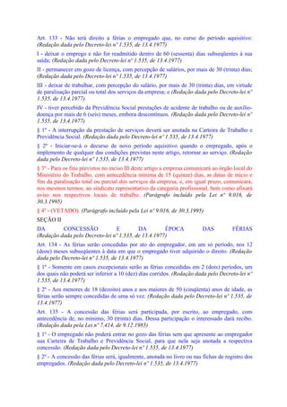 Art. 133 - Não terá direito a férias o empregado que, no curso do período aquisitivo:
(Redação dada pelo Decreto-lei nº 1.535, de 13.4.1977)
I - deixar o emprego e não for readmitido dentro de 60 (sessenta) dias subseqüentes à sua
saída; (Redação dada pelo Decreto-lei nº 1.535, de 13.4.1977)
II - permanecer em gozo de licença, com percepção de salários, por mais de 30 (trinta) dias;
(Redação dada pelo Decreto-lei nº 1.535, de 13.4.1977)
III - deixar de trabalhar, com percepção do salário, por mais de 30 (trinta) dias, em virtude
de paralisação parcial ou total dos serviços da empresa; e (Redação dada pelo Decreto-lei nº
1.535, de 13.4.1977)
IV - tiver percebido da Previdência Social prestações de acidente de trabalho ou de auxílio-
doença por mais de 6 (seis) meses, embora descontínuos. (Redação dada pelo Decreto-lei nº
1.535, de 13.4.1977)
§ 1º - A interrupção da prestação de serviços deverá ser anotada na Carteira de Trabalho e
Previdência Social. (Redação dada pelo Decreto-lei nº 1.535, de 13.4.1977)
§ 2º - Iniciar-se-á o decurso de novo período aquisitivo quando o empregado, após o
implemento de qualquer das condições previstas neste artigo, retornar ao serviço. (Redação
dada pelo Decreto-lei nº 1.535, de 13.4.1977)
§ 3º - Para os fins previstos no inciso lIl deste artigo a empresa comunicará ao órgão local do
Ministério do Trabalho, com antecedência mínima de 15 (quinze) dias, as datas de início e
fim da paralisação total ou parcial dos serviços da empresa, e, em igual prazo, comunicará,
nos mesmos termos, ao sindicato representativo da categoria profissional, bem como afixará
aviso nos respectivos locais de trabalho. (Parágrafo incluído pela Lei nº 9.016, de
30.3.1995)
§ 4º - (VETADO). (Parágrafo incluído pela Lei nº 9.016, de 30.3.1995)
SEÇÃO II
DA        CONCESSÃO             E         DA         ÉPOCA              DAS           FÉRIAS
(Redação dada pelo Decreto-lei nº 1.535, de 13.4.1977)
Art. 134 - As férias serão concedidas por ato do empregador, em um só período, nos 12
(doze) meses subseqüentes à data em que o empregado tiver adquirido o direito. (Redação
dada pelo Decreto-lei nº 1.535, de 13.4.1977)
§ 1º - Somente em casos excepcionais serão as férias concedidas em 2 (dois) períodos, um
dos quais não poderá ser inferior a 10 (dez) dias corridos. (Redação dada pelo Decreto-lei nº
1.535, de 13.4.1977)
§ 2º - Aos menores de 18 (dezoito) anos e aos maiores de 50 (cinqüenta) anos de idade, as
férias serão sempre concedidas de uma só vez. (Redação dada pelo Decreto-lei nº 1.535, de
13.4.1977)
Art. 135 - A concessão das férias será participada, por escrito, ao empregado, com
antecedência de, no mínimo, 30 (trinta) dias. Dessa participação o interessado dará recibo.
(Redação dada pela Lei nº 7.414, de 9.12.1985)
§ 1º - O empregado não poderá entrar no gozo das férias sem que apresente ao empregador
sua Carteira de Trabalho e Previdência Social, para que nela seja anotada a respectiva
concessão. (Redação dada pelo Decreto-lei nº 1.535, de 13.4.1977)
§ 2º - A concessão das férias será, igualmente, anotada no livro ou nas fichas de registro dos
empregados. (Redação dada pelo Decreto-lei nº 1.535, de 13.4.1977)
 