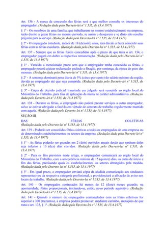 Art. 136 - A época da concessão das férias será a que melhor consulte os interesses do
empregador. (Redação dada pelo Decreto-lei nº 1.535, de 13.4.1977)
§ 1º - Os membros de uma família, que trabalharem no mesmo estabelecimento ou empresa,
terão direito a gozar férias no mesmo período, se assim o desejarem e se disto não resultar
prejuízo para o serviço. (Redação dada pelo Decreto-lei nº 1.535, de 13.4.1977)
§ 2º - O empregado estudante, menor de 18 (dezoito) anos, terá direito a fazer coincidir suas
férias com as férias escolares. (Redação dada pelo Decreto-lei nº 1.535, de 13.4.1977)
Art. 137 - Sempre que as férias forem concedidas após o prazo de que trata o art. 134, o
empregador pagará em dobro a respectiva remuneração. (Redação dada pelo Decreto-lei nº
1.535, de 13.4.1977)
§ 1º - Vencido o mencionado prazo sem que o empregador tenha concedido as férias, o
empregado poderá ajuizar reclamação pedindo a fixação, por sentença, da época de gozo das
mesmas. (Redação dada pelo Decreto-lei nº 1.535, de 13.4.1977)
§ 2º - A sentença dominará pena diária de 5% (cinco por cento) do salário mínimo da região,
devida ao empregado até que seja cumprida. (Redação dada pelo Decreto-lei nº 1.535, de
13.4.1977)
§ 3º - Cópia da decisão judicial transitada em julgado será remetida ao órgão local do
Ministério do Trabalho, para fins de aplicação da multa de caráter administrativo. (Redação
dada pelo Decreto-lei nº 1.535, de 13.4.1977)
Art. 138 - Durante as férias, o empregado não poderá prestar serviços a outro empregador,
salvo se estiver obrigado a fazê-lo em virtude de contrato de trabalho regularmente mantido
com aquele. (Redação dada pelo Decreto-lei nº 1.535, de 13.4.1977)
SEÇÃO III
DAS                                 FÉRIAS                                     COLETIVAS
(Redação dada pelo Decreto-lei nº 1.535, de 13.4.1977)
Art. 139 - Poderão ser concedidas férias coletivas a todos os empregados de uma empresa ou
de determinados estabelecimentos ou setores da empresa. (Redação dada pelo Decreto-lei nº
1.535, de 13.4.1977)
§ 1º - As férias poderão ser gozadas em 2 (dois) períodos anuais desde que nenhum deles
seja inferior a 10 (dez) dias corridos. (Redação dada pelo Decreto-lei nº 1.535, de
13.4.1977)
§ 2º - Para os fins previstos neste artigo, o empregador comunicará ao órgão local do
Ministério do Trabalho, com a antecedência mínima de 15 (quinze) dias, as datas de início e
fim das férias, precisando quais os estabelecimentos ou setores abrangidos pela medida.
(Redação dada pelo Decreto-lei nº 1.535, de 13.4.1977)
§ 3º - Em igual prazo, o empregador enviará cópia da aludida comunicação aos sindicatos
representativos da respectiva categoria profissional, e providenciará a afixação de aviso nos
locais de trabalho. (Redação dada pelo Decreto-lei nº 1.535, de 13.4.1977)
Art. 140 - Os empregados contratados há menos de 12 (doze) meses gozarão, na
oportunidade, férias proporcionais, iniciando-se, então, novo período aquisitivo. (Redação
dada pelo Decreto-lei nº 1.535, de 13.4.1977)
Art. 141 - Quando o número de empregados contemplados com as férias coletivas for
superior a 300 (trezentos), a empresa poderá promover, mediante carimbo, anotações de que
trata o art. 135, § 1º. (Redação dada pelo Decreto-lei nº 1.535, de 13.4.1977)
 