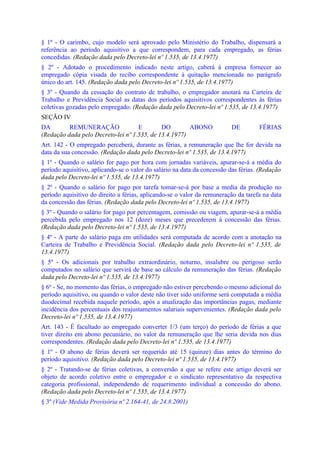 § 1º - O carimbo, cujo modelo será aprovado pelo Ministério do Trabalho, dispensará a
referência ao período aquisitivo a que correspondem, para cada empregado, as férias
concedidas. (Redação dada pelo Decreto-lei nº 1.535, de 13.4.1977)
§ 2º - Adotado o procedimento indicado neste artigo, caberá à empresa fornecer ao
empregado cópia visada do recibo correspondente à quitação mencionada no parágrafo
único do art. 145. (Redação dada pelo Decreto-lei nº 1.535, de 13.4.1977)
§ 3º - Quando da cessação do contrato de trabalho, o empregador anotará na Carteira de
Trabalho e Previdência Social as datas dos períodos aquisitivos correspondentes às férias
coletivas gozadas pelo empregado. (Redação dada pelo Decreto-lei nº 1.535, de 13.4.1977)
SEÇÃO IV
DA        REMUNERAÇÃO               E        DO        ABONO             DE         FÉRIAS
(Redação dada pelo Decreto-lei nº 1.535, de 13.4.1977)
Art. 142 - O empregado perceberá, durante as férias, a remuneração que lhe for devida na
data da sua concessão. (Redação dada pelo Decreto-lei nº 1.535, de 13.4.1977)
§ 1º - Quando o salário for pago por hora com jornadas variáveis, apurar-se-á a média do
período aquisitivo, aplicando-se o valor do salário na data da concessão das férias. (Redação
dada pelo Decreto-lei nº 1.535, de 13.4.1977)
§ 2º - Quando o salário for pago por tarefa tomar-se-á por base a media da produção no
período aquisitivo do direito a férias, aplicando-se o valor da remuneração da tarefa na data
da concessão das férias. (Redação dada pelo Decreto-lei nº 1.535, de 13.4.1977)
§ 3º - Quando o salário for pago por percentagem, comissão ou viagem, apurar-se-á a média
percebida pelo empregado nos 12 (doze) meses que precederem à concessão das férias.
(Redação dada pelo Decreto-lei nº 1.535, de 13.4.1977)
§ 4º - A parte do salário paga em utilidades será computada de acordo com a anotação na
Carteira de Trabalho e Previdência Social. (Redação dada pelo Decreto-lei nº 1.535, de
13.4.1977)
§ 5º - Os adicionais por trabalho extraordinário, noturno, insalubre ou perigoso serão
computados no salário que servirá de base ao cálculo da remuneração das férias. (Redação
dada pelo Decreto-lei nº 1.535, de 13.4.1977)
§ 6º - Se, no momento das férias, o empregado não estiver percebendo o mesmo adicional do
período aquisitivo, ou quando o valor deste não tiver sido uniforme será computada a média
duodecimal recebida naquele período, após a atualização das importâncias pagas, mediante
incidência dos percentuais dos reajustamentos salariais supervenientes. (Redação dada pelo
Decreto-lei nº 1.535, de 13.4.1977)
Art. 143 - É facultado ao empregado converter 1/3 (um terço) do período de férias a que
tiver direito em abono pecuniário, no valor da remuneração que lhe seria devida nos dias
correspondentes. (Redação dada pelo Decreto-lei nº 1.535, de 13.4.1977)
§ 1º - O abono de férias deverá ser requerido até 15 (quinze) dias antes do término do
período aquisitivo. (Redação dada pelo Decreto-lei nº 1.535, de 13.4.1977)
§ 2º - Tratando-se de férias coletivas, a conversão a que se refere este artigo deverá ser
objeto de acordo coletivo entre o empregador e o sindicato representativo da respectiva
categoria profissional, independendo de requerimento individual a concessão do abono.
(Redação dada pelo Decreto-lei nº 1.535, de 13.4.1977)
§ 3º (Vide Medida Provisória nº 2.164-41, de 24.8.2001)
 