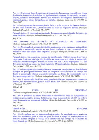 Art. 144 - O abono de férias de que trata o artigo anterior, bem como o concedido em virtude
de cláusula do contrato de trabalho, do regulamento da empresa, de convenção ou acordo
coletivo, desde que não excedente de vinte dias do salário, não integrarão a remuneração do
empregado para os efeitos da legislação do trabalho. (Redação dada pela Lei nº 9.528, de
10.12.1997)
Art. 145 - O pagamento da remuneração das férias e, se for o caso, o do abono referido no
art. 143 serão efetuados até 2 (dois) dias antes do início do respectivo período. (Redação
dada pelo Decreto-lei nº 1.535, de 13.4.1977)
Parágrafo único - O empregado dará quitação do pagamento, com indicação do início e do
termo das férias. (Redação dada pelo Decreto-lei nº 1.535, de 13.4.1977)
SEÇÃO V
DOS    EFEITOS      DA      CESSAÇÃO          DO     CONTRATO           DE     TRABALHO
(Redação dada pelo Decreto-lei nº 1.535, de 13.4.1977)
Art. 146 - Na cessação do contrato de trabalho, qualquer que seja a sua causa, será devida ao
empregado a remuneração simples ou em dobro, conforme o caso, correspondente ao
período de férias cujo direito tenha adquirido. (Redação dada pelo Decreto-lei nº 1.535, de
13.4.1977)
Parágrafo único - Na cessação do contrato de trabalho, após 12 (doze) meses de serviço, o
empregado, desde que não haja sido demitido por justa causa, terá direito à remuneração
relativa ao período incompleto de férias, de acordo com o art. 130, na proporção de 1/12 (um
doze avos) por mês de serviço ou fração superior a 14 (quatorze) dias. (Redação dada pelo
Decreto-lei nº 1.535, de 13.4.1977)
Art. 147 - O empregado que for despedido sem justa causa, ou cujo contrato de trabalho se
extinguir em prazo predeterminado, antes de completar 12 (doze) meses de serviço, terá
direito à remuneração relativa ao período incompleto de férias, de conformidade com o
disposto no artigo anterior. (Redação dada pelo Decreto-lei nº 1.535, de 13.4.1977)
Art. 148 - A remuneração das férias, ainda quando devida após a cessação do contrato de
trabalho, terá natureza salarial, para os efeitos do art. 449. (Redação dada pelo Decreto-lei
nº 1.535, de 13.4.1977)
SEÇÃO VI
DO                    INÍCIO                       DA                        PRESCRIÇÃO
(Redação dada pelo Decreto-lei nº 1.535, de 13.4.1977)
Art. 149 - A prescrição do direito de reclamar a concessão das férias ou o pagamento da
respectiva remuneração é contada do término do prazo mencionado no art. 134 ou, se for o
caso, da cessação do contrato de trabalho. (Redação dada pelo Decreto-lei nº 1.535, de
13.4.1977)
SEÇÃO VII
DISPOSIÇÕES                                                                     ESPECIAIS
(Redação dada pelo Decreto-lei nº 1.535, de 13.4.1977)
Art. 150 - O tripulante que, por determinação do armador, for transferido para o serviço de
outro, terá computado, para o efeito de gozo de férias, o tempo de serviço prestado ao
primeiro, ficando obrigado a concedê-las o armador em cujo serviço ele se encontra na
época de gozá-las. (Redação dada pelo Decreto-lei nº 1.535, de 13.4.1977)
 