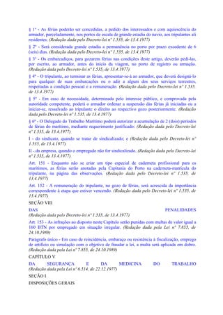 § 1º - As férias poderão ser concedidas, a pedido dos interessados e com aquiescência do
armador, parceladamente, nos portos de escala de grande estadia do navio, aos tripulantes ali
residentes. (Redação dada pelo Decreto-lei nº 1.535, de 13.4.1977)
§ 2º - Será considerada grande estadia a permanência no porto por prazo excedente de 6
(seis) dias. (Redação dada pelo Decreto-lei nº 1.535, de 13.4.1977)
§ 3º - Os embarcadiços, para gozarem férias nas condições deste artigo, deverão pedi-las,
por escrito, ao armador, antes do início da viagem, no porto de registro ou armação.
(Redação dada pelo Decreto-lei nº 1.535, de 13.4.1977)
§ 4º - O tripulante, ao terminar as férias, apresentar-se-á ao armador, que deverá designá-lo
para qualquer de suas embarcações ou o adir a algum dos seus serviços terrestres,
respeitadas a condição pessoal e a remuneração. (Redação dada pelo Decreto-lei nº 1.535,
de 13.4.1977)
§ 5º - Em caso de necessidade, determinada pelo interesse público, e comprovada pela
autoridade competente, poderá o armador ordenar a suspensão das férias já iniciadas ou a
iniciar-se, ressalvado ao tripulante o direito ao respectivo gozo posteriormente. (Redação
dada pelo Decreto-lei nº 1.535, de 13.4.1977)
§ 6º - O Delegado do Trabalho Marítimo poderá autorizar a acumulação de 2 (dois) períodos
de férias do marítimo, mediante requerimento justificado: (Redação dada pelo Decreto-lei
nº 1.535, de 13.4.1977)
I - do sindicato, quando se tratar de sindicalizado; e (Redação dada pelo Decreto-lei nº
1.535, de 13.4.1977)
II - da empresa, quando o empregado não for sindicalizado. (Redação dada pelo Decreto-lei
nº 1.535, de 13.4.1977)
Art. 151 - Enquanto não se criar um tipo especial de caderneta profissional para os
marítimos, as férias serão anotadas pela Capitania do Porto na caderneta-matrícula do
tripulante, na página das observações. (Redação dada pelo Decreto-lei nº 1.535, de
13.4.1977)
Art. 152 - A remuneração do tripulante, no gozo de férias, será acrescida da importância
correspondente à etapa que estiver vencendo. (Redação dada pelo Decreto-lei nº 1.535, de
13.4.1977)
SEÇÃO VIII
DAS                                                                        PENALIDADES
(Redação dada pelo Decreto-lei nº 1.535, de 13.4.1977)
Art. 153 - As infrações ao disposto neste Capítulo serão punidas com multas de valor igual a
160 BTN por empregado em situação irregular. (Redação dada pela Lei nº 7.855, de
24.10.1989)
Parágrafo único - Em caso de reincidência, embaraço ou resistência à fiscalização, emprego
de artifício ou simulação com o objetivo de fraudar a lei, a multa será aplicada em dobro.
(Redação dada pela Lei nº 7.855, de 24.10.1989)
CAPÍTULO V
DA       SEGURANÇA            E        DA       MEDICINA             DO        TRABALHO
(Redação dada pela Lei nº 6.514, de 22.12.1977)
SEÇÃO I
DISPOSIÇÕES GERAIS
 