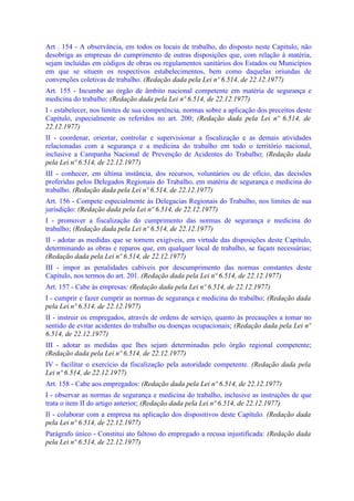 Art . 154 - A observância, em todos os locais de trabalho, do disposto neste Capitulo, não
desobriga as empresas do cumprimento de outras disposições que, com relação à matéria,
sejam incluídas em códigos de obras ou regulamentos sanitários dos Estados ou Municípios
em que se situem os respectivos estabelecimentos, bem como daquelas oriundas de
convenções coletivas de trabalho. (Redação dada pela Lei nº 6.514, de 22.12.1977)
Art. 155 - Incumbe ao órgão de âmbito nacional competente em matéria de segurança e
medicina do trabalho: (Redação dada pela Lei nº 6.514, de 22.12.1977)
I - estabelecer, nos limites de sua competência, normas sobre a aplicação dos preceitos deste
Capítulo, especialmente os referidos no art. 200; (Redação dada pela Lei nº 6.514, de
22.12.1977)
II - coordenar, orientar, controlar e supervisionar a fiscalização e as demais atividades
relacionadas com a segurança e a medicina do trabalho em todo o território nacional,
inclusive a Campanha Nacional de Prevenção de Acidentes do Trabalho; (Redação dada
pela Lei nº 6.514, de 22.12.1977)
III - conhecer, em última instância, dos recursos, voluntários ou de ofício, das decisões
proferidas pelos Delegados Regionais do Trabalho, em matéria de segurança e medicina do
trabalho. (Redação dada pela Lei nº 6.514, de 22.12.1977)
Art. 156 - Compete especialmente às Delegacias Regionais do Trabalho, nos limites de sua
jurisdição: (Redação dada pela Lei nº 6.514, de 22.12.1977)
I - promover a fiscalização do cumprimento das normas de segurança e medicina do
trabalho; (Redação dada pela Lei nº 6.514, de 22.12.1977)
II - adotar as medidas que se tornem exigíveis, em virtude das disposições deste Capítulo,
determinando as obras e reparos que, em qualquer local de trabalho, se façam necessárias;
(Redação dada pela Lei nº 6.514, de 22.12.1977)
III - impor as penalidades cabíveis por descumprimento das normas constantes deste
Capítulo, nos termos do art. 201. (Redação dada pela Lei nº 6.514, de 22.12.1977)
Art. 157 - Cabe às empresas: (Redação dada pela Lei nº 6.514, de 22.12.1977)
I - cumprir e fazer cumprir as normas de segurança e medicina do trabalho; (Redação dada
pela Lei nº 6.514, de 22.12.1977)
II - instruir os empregados, através de ordens de serviço, quanto às precauções a tomar no
sentido de evitar acidentes do trabalho ou doenças ocupacionais; (Redação dada pela Lei nº
6.514, de 22.12.1977)
III - adotar as medidas que lhes sejam determinadas pelo órgão regional competente;
(Redação dada pela Lei nº 6.514, de 22.12.1977)
IV - facilitar o exercício da fiscalização pela autoridade competente. (Redação dada pela
Lei nº 6.514, de 22.12.1977)
Art. 158 - Cabe aos empregados: (Redação dada pela Lei nº 6.514, de 22.12.1977)
I - observar as normas de segurança e medicina do trabalho, inclusive as instruções de que
trata o item II do artigo anterior; (Redação dada pela Lei nº 6.514, de 22.12.1977)
Il - colaborar com a empresa na aplicação dos dispositivos deste Capítulo. (Redação dada
pela Lei nº 6.514, de 22.12.1977)
Parágrafo único - Constitui ato faltoso do empregado a recusa injustificada: (Redação dada
pela Lei nº 6.514, de 22.12.1977)
 