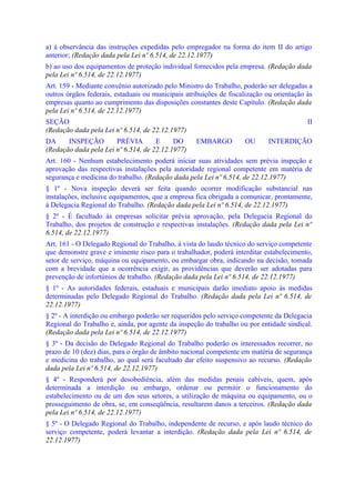 a) à observância das instruções expedidas pelo empregador na forma do item II do artigo
anterior; (Redação dada pela Lei nº 6.514, de 22.12.1977)
b) ao uso dos equipamentos de proteção individual fornecidos pela empresa. (Redação dada
pela Lei nº 6.514, de 22.12.1977)
Art. 159 - Mediante convênio autorizado pelo Ministro do Trabalho, poderão ser delegadas a
outros órgãos federais, estaduais ou municipais atribuições de fiscalização ou orientação às
empresas quanto ao cumprimento das disposições constantes deste Capítulo. (Redação dada
pela Lei nº 6.514, de 22.12.1977)
SEÇÃO                                                                                     II
(Redação dada pela Lei nº 6.514, de 22.12.1977)
DA     INSPEÇÃO        PRÉVIA        E     DO       EMBARGO         OU      INTERDIÇÃO
(Redação dada pela Lei nº 6.514, de 22.12.1977)
Art. 160 - Nenhum estabelecimento poderá iniciar suas atividades sem prévia inspeção e
aprovação das respectivas instalações pela autoridade regional competente em matéria de
segurança e medicina do trabalho. (Redação dada pela Lei nº 6.514, de 22.12.1977)
§ 1º - Nova inspeção deverá ser feita quando ocorrer modificação substancial nas
instalações, inclusive equipamentos, que a empresa fica obrigada a comunicar, prontamente,
à Delegacia Regional do Trabalho. (Redação dada pela Lei nº 6.514, de 22.12.1977)
§ 2º - É facultado às empresas solicitar prévia aprovação, pela Delegacia Regional do
Trabalho, dos projetos de construção e respectivas instalações. (Redação dada pela Lei nº
6.514, de 22.12.1977)
Art. 161 - O Delegado Regional do Trabalho, à vista do laudo técnico do serviço competente
que demonstre grave e iminente risco para o trabalhador, poderá interditar estabelecimento,
setor de serviço, máquina ou equipamento, ou embargar obra, indicando na decisão, tomada
com a brevidade que a ocorrência exigir, as providências que deverão ser adotadas para
prevenção de infortúnios de trabalho. (Redação dada pela Lei nº 6.514, de 22.12.1977)
§ 1º - As autoridades federais, estaduais e municipais darão imediato apoio às medidas
determinadas pelo Delegado Regional do Trabalho. (Redação dada pela Lei nº 6.514, de
22.12.1977)
§ 2º - A interdição ou embargo poderão ser requeridos pelo serviço competente da Delegacia
Regional do Trabalho e, ainda, por agente da inspeção do trabalho ou por entidade sindical.
(Redação dada pela Lei nº 6.514, de 22.12.1977)
§ 3º - Da decisão do Delegado Regional do Trabalho poderão os interessados recorrer, no
prazo de 10 (dez) dias, para o órgão de âmbito nacional competente em matéria de segurança
e medicina do trabalho, ao qual será facultado dar efeito suspensivo ao recurso. (Redação
dada pela Lei nº 6.514, de 22.12.1977)
§ 4º - Responderá por desobediência, além das medidas penais cabíveis, quem, após
determinada a interdição ou embargo, ordenar ou permitir o funcionamento do
estabelecimento ou de um dos seus setores, a utilização de máquina ou equipamento, ou o
prosseguimento de obra, se, em conseqüência, resultarem danos a terceiros. (Redação dada
pela Lei nº 6.514, de 22.12.1977)
§ 5º - O Delegado Regional do Trabalho, independente de recurso, e após laudo técnico do
serviço competente, poderá levantar a interdição. (Redação dada pela Lei nº 6.514, de
22.12.1977)
 