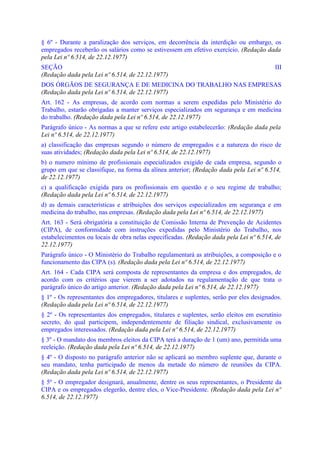§ 6º - Durante a paralização dos serviços, em decorrência da interdição ou embargo, os
empregados receberão os salários como se estivessem em efetivo exercício. (Redação dada
pela Lei nº 6.514, de 22.12.1977)
SEÇÃO                                                                                    III
(Redação dada pela Lei nº 6.514, de 22.12.1977)
DOS ÓRGÃOS DE SEGURANÇA E DE MEDICINA DO TRABALHO NAS EMPRESAS
(Redação dada pela Lei nº 6.514, de 22.12.1977)
Art. 162 - As empresas, de acordo com normas a serem expedidas pelo Ministério do
Trabalho, estarão obrigadas a manter serviços especializados em segurança e em medicina
do trabalho. (Redação dada pela Lei nº 6.514, de 22.12.1977)
Parágrafo único - As normas a que se refere este artigo estabelecerão: (Redação dada pela
Lei nº 6.514, de 22.12.1977)
a) classificação das empresas segundo o número de empregados e a natureza do risco de
suas atividades; (Redação dada pela Lei nº 6.514, de 22.12.1977)
b) o numero mínimo de profissionais especializados exigido de cada empresa, segundo o
grupo em que se classifique, na forma da alínea anterior; (Redação dada pela Lei nº 6.514,
de 22.12.1977)
c) a qualificação exigida para os profissionais em questão e o seu regime de trabalho;
(Redação dada pela Lei nº 6.514, de 22.12.1977)
d) as demais características e atribuições dos serviços especializados em segurança e em
medicina do trabalho, nas empresas. (Redação dada pela Lei nº 6.514, de 22.12.1977)
Art. 163 - Será obrigatória a constituição de Comissão Interna de Prevenção de Acidentes
(CIPA), de conformidade com instruções expedidas pelo Ministério do Trabalho, nos
estabelecimentos ou locais de obra nelas especificadas. (Redação dada pela Lei nº 6.514, de
22.12.1977)
Parágrafo único - O Ministério do Trabalho regulamentará as atribuições, a composição e o
funcionamento das CIPA (s). (Redação dada pela Lei nº 6.514, de 22.12.1977)
Art. 164 - Cada CIPA será composta de representantes da empresa e dos empregados, de
acordo com os critérios que vierem a ser adotados na regulamentação de que trata o
parágrafo único do artigo anterior. (Redação dada pela Lei nº 6.514, de 22.12.1977)
§ 1º - Os representantes dos empregadores, titulares e suplentes, serão por eles designados.
(Redação dada pela Lei nº 6.514, de 22.12.1977)
§ 2º - Os representantes dos empregados, titulares e suplentes, serão eleitos em escrutínio
secreto, do qual participem, independentemente de filiação sindical, exclusivamente os
empregados interessados. (Redação dada pela Lei nº 6.514, de 22.12.1977)
§ 3º - O mandato dos membros eleitos da CIPA terá a duração de 1 (um) ano, permitida uma
reeleição. (Redação dada pela Lei nº 6.514, de 22.12.1977)
§ 4º - O disposto no parágrafo anterior não se aplicará ao membro suplente que, durante o
seu mandato, tenha participado de menos da metade do número de reuniões da CIPA.
(Redação dada pela Lei nº 6.514, de 22.12.1977)
§ 5º - O empregador designará, anualmente, dentre os seus representantes, o Presidente da
CIPA e os empregados elegerão, dentre eles, o Vice-Presidente. (Redação dada pela Lei nº
6.514, de 22.12.1977)
 