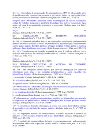 Art. 165 - Os titulares da representação dos empregados nas CIPA (s) não poderão sofrer
despedida arbitrária, entendendo-se como tal a que não se fundar em motivo disciplinar,
técnico, econômico ou financeiro. (Redação dada pela Lei nº 6.514, de 22.12.1977)
Parágrafo único - Ocorrendo a despedida, caberá ao empregador, em caso de reclamação à
Justiça do Trabalho, comprovar a existência de qualquer dos motivos mencionados neste
artigo, sob pena de ser condenado a reintegrar o empregado. (Redação dada pela Lei nº
6.514, de 22.12.1977)
SEÇÃO                                                                                     IV
(Redação dada pela Lei nº 6.514, de 22.12.1977)
DO          EQUIPAMENTO                 DE            PROTEÇÃO                INDIVIDUAL
(Redação dada pela Lei nº 6.514, de 22.12.1977)
Art. 166 - A empresa é obrigada a fornecer aos empregados, gratuitamente, equipamento de
proteção individual adequado ao risco e em perfeito estado de conservação e funcionamento,
sempre que as medidas de ordem geral não ofereçam completa proteção contra os riscos de
acidentes e danos à saúde dos empregados. (Redação dada pela Lei nº 6.514, de 22.12.1977)
Art. 167 - O equipamento de proteção só poderá ser posto à venda ou utilizado com a
indicação do Certificado de Aprovação do Ministério do Trabalho. (Redação dada pela Lei
nº 6.514, de 22.12.1977)
SEÇÃO                                                                                      V
(Redação dada pela Lei nº 6.514, de 22.12.1977)
DAS     MEDIDAS         PREVENTIVAS          DE       MEDICINA         DO      TRABALHO
(Redação dada pela Lei nº 6.514, de 22.12.1977)
Art. 168 - Será obrigatório exame médico, por conta do empregador, nas condições
estabelecidas neste artigo e nas instruções complementares a serem expedidas pelo
Ministério do Trabalho: (Redação dada pela Lei nº 7.855, de 24.10.1989)
I - a admissão; (Redação dada pela Lei nº 7.855, de 24.10.1989)
II - na demissão; (Redação dada pela Lei nº 7.855, de 24.10.1989)
III - periodicamente.(Redação dada pela Lei nº 7.855, de 24.10.1989)
§ 1º - O Ministério do Trabalho baixará instruções relativas aos casos em que serão exigíveis
exames: (Redação dada pela Lei nº 7.855, de 24.10.1989)
a) por ocasião da demissão; (Redação dada pela Lei nº 7.855, de 24.10.1989)
b) complementares.(Redação dada pela Lei nº 7.855, de 24.10.1989)
§ 2º - Outros exames complementares poderão ser exigidos, a critério médico, para apuração
da capacidade ou aptidão física e mental do empregado para a função que deva exercer.
(Redação dada pela Lei nº 7.855, de 24.10.1989)
§ 3º - O Ministério do Trabalho estabelecerá, de acordo com o risco da atividade e o tempo
de exposição, a periodicidade dos exames médicos. (Redação dada pela Lei nº 7.855, de
24.10.1989)
§ 4º - O empregador manterá, no estabelecimento, o material necessário à prestação de
primeiros socorros médicos, de acordo com o risco da atividade. (Redação dada pela Lei nº
7.855, de 24.10.1989)
§ 5º - O resultado dos exames médicos, inclusive o exame complementar, será comunicado
ao trabalhador, observados os preceitos da ética médica. (Redação dada pela Lei nº 7.855,
de 24.10.1989)
 