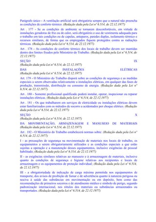 Parágrafo único - A ventilação artificial será obrigatória sempre que a natural não preencha
as condições de conforto térmico. (Redação dada pela Lei nº 6.514, de 22.12.1977)
Art . 177 - Se as condições de ambiente se tornarem desconfortáveis, em virtude de
instalações geradoras de frio ou de calor, será obrigatório o uso de vestimenta adequada para
o trabalho em tais condições ou de capelas, anteparos, paredes duplas, isolamento térmico e
recursos similares, de forma que os empregados fiquem protegidos contra as radiações
térmicas. (Redação dada pela Lei nº 6.514, de 22.12.1977)
Art . 178 - As condições de conforto térmico dos locais de trabalho devem ser mantidas
dentro dos limites fixados pelo Ministério do Trabalho. (Redação dada pela Lei nº 6.514, de
22.12.1977)
SEÇÃO                                                                                     IX
(Redação dada pela Lei nº 6.514, de 22.12.1977)
DAS                             INSTALAÇÕES                                    ELÉTRICAS
(Redação dada pela Lei nº 6.514, de 22.12.1977)
Art. 179 - O Ministério do Trabalho disporá sobre as condições de segurança e as medidas
especiais a serem observadas relativamente a instalações elétricas, em qualquer das fases de
produção, transmissão, distribuição ou consumo de energia. (Redação dada pela Lei nº
6.514, de 22.12.1977)
Art . 180 - Somente profissional qualificado poderá instalar, operar, inspecionar ou reparar
instalações elétricas. (Redação dada pela Lei nº 6.514, de 22.12.1977)
Art . 181 - Os que trabalharem em serviços de eletricidade ou instalações elétricas devem
estar familiarizados com os métodos de socorro a acidentados por choque elétrico. (Redação
dada pela Lei nº 6.514, de 22.12.1977)
SEÇÃO                                                                                      X
(Redação dada pela Lei nº 6.514, de 22.12.1977)
DA MOVIMENTAÇÃO, ARMAZENAGEM                         E   MANUSEIO        DE    MATERIAIS
(Redação dada pela Lei nº 6.514, de 22.12.1977)
Art . 182 - O Ministério do Trabalho estabelecerá normas sobre: (Redação dada pela Lei nº
6.514, de 22.12.1977)
I - as precauções de segurança na movimentação de materiais nos locais de trabalho, os
equipamentos a serem obrigatoriamente utilizados e as condições especiais a que estão
sujeitas a operação e a manutenção desses equipamentos, inclusive exigências de pessoal
habilitado; (Redação dada pela Lei nº 6.514, de 22.12.1977)
II - as exigências similares relativas ao manuseio e à armazenagem de materiais, inclusive
quanto às condições de segurança e higiene relativas aos recipientes e locais de
armazenagem e os equipamentos de proteção individual; (Redação dada pela Lei nº 6.514,
de 22.12.1977)
III - a obrigatoriedade de indicação de carga máxima permitida nos equipamentos de
transporte, dos avisos de proibição de fumar e de advertência quanto à natureza perigosa ou
nociva à saúde das substâncias em movimentação ou em depósito, bem como das
recomendações de primeiros socorros e de atendinento médico e símbolo de perigo, segundo
padronização internacional, nos rótulos dos materiais ou substâncias armazenados ou
transportados. (Redação dada pela Lei nº 6.514, de 22.12.1977)
 