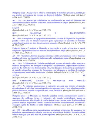 Parágrafo único - As disposições relativas ao transporte de materiais aplicam-se, também, no
que couber, ao transporte de pessoas nos locais de trabalho. (Redação dada pela Lei nº
6.514, de 22.12.1977)
Art . 183 - As pessoas que trabalharem na movimentação de materiais deverão estar
familiarizados com os métodos raciocinais de levantamento de cargas. (Redação dada pela
Lei nº 6.514, de 22.12.1977)
SEÇÃO                                                                                    XI
(Redação dada pela Lei nº 6.514, de 22.12.1977)
DAS                  MÁQUINAS                        E                  EQUIPAMENTOS
(Redação dada pela Lei nº 6.514, de 22.12.1977)
Art . 184 - As máquinas e os equipamentos deverão ser dotados de dispositivos de partida e
parada e outros que se fizerem necessários para a prevenção de acidentes do trabalho,
especialmente quanto ao risco de acionamento acidental. (Redação dada pela Lei nº 6.514,
de 22.12.1977)
Parágrafo único - É proibida a fabricação, a importação, a venda, a locação e o uso de
máquinas e equipamentos que não atendam ao disposto neste artigo. (Redação dada pela Lei
nº 6.514, de 22.12.1977)
Art . 185 - Os reparos, limpeza e ajustes somente poderão ser executados com as máquinas
paradas, salvo se o movimento for indispensável à realização do ajuste. (Redação dada pela
Lei nº 6.514, de 22.12.1977)
Art . 186 - O Ministério do Trabalho estabelecerá normas adicionais sobre proteção e
medidas de segurança na operação de máquinas e equipamentos, especialmente quanto à
proteção das partes móveis, distância entre estas, vias de acesso às máquinas e equipamentos
de grandes dimensões, emprego de ferramentas, sua adequação e medidas de proteção
exigidas quando motorizadas ou elétricas. (Redação dada pela Lei nº 6.514, de 22.12.1977)
SEÇÃO                                                                                   XII
(Redação dada pela Lei nº 6.514, de 22.12.1977)
DAS      CALDEIRAS,          FORNOS        E    RECIPIENTES            SOB       PRESSÃO
(Redação dada pela Lei nº 6.514, de 22.12.1977)
Art . 187 - As caldeiras, equipamentos e recipientes em geral que operam sob pressão
deverão dispor de válvula e outros dispositivos de segurança, que evitem seja ultrapassada a
pressão interna de trabalho compatível com a sua resistência. (Redação dada pela Lei nº
6.514, de 22.12.1977)
Parágrafo único - O Ministério do Trabalho expedirá normas complementares quanto à
segurança das caldeiras, fornos e recipientes sob pressão, especialmente quanto ao
revestimento interno, à localização, à ventilação dos locais e outros meios de eliminação de
gases ou vapores prejudiciais à saúde, e demais instalações ou equipamentos necessários à
execução segura das tarefas de cada empregado. (Redação dada pela Lei nº 6.514, de
22.12.1977)
Art . 188 - As caldeiras serão periodicamente submetidas a inspeções de segurança, por
engenheiro ou empresa especializada, inscritos no Ministério do Trabalho, de conformidade
com as instruções que, para esse fim, forem expedidas. (Redação dada pela Lei nº 6.514, de
22.12.1977)
 