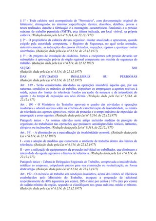 § 1º - Toda caldeira será acompanhada de "Prontuário", com documentação original do
fabricante, abrangendo, no mínimo: especificação técnica, desenhos, detalhes, provas e
testes realizados durante a fabricação e a montagem, características funcionais e a pressão
máxima de trabalho permitida (PMTP), esta última indicada, em local visível, na própria
caldeira. (Redação dada pela Lei nº 6.514, de 22.12.1977)
§ 2º - O proprietário da caldeira deverá organizar, manter atualizado e apresentar, quando
exigido pela autoridade competente, o Registro de Segurança, no qual serão anotadas,
sistematicamente, as indicações das provas efetuadas, inspeções, reparos e quaisquer outras
ocorrências. (Redação dada pela Lei nº 6.514, de 22.12.1977)
§ 3º - Os projetos de instalação de caldeiras, fornos e recipientes sob pressão deverão ser
submetidos à aprovação prévia do órgão regional competente em matéria de segurança do
trabalho. (Redação dada pela Lei nº 6.514, de 22.12.1977)
SEÇÃO                                                                                   XIII
(Redação dada pela Lei nº 6.514, de 22.12.1977)
DAS          ATIVIDADES                INSALUBRES                OU            PERIGOSAS
(Redação dada pela Lei nº 6.514, de 22.12.1977)
Art . 189 - Serão consideradas atividades ou operações insalubres aquelas que, por sua
natureza, condições ou métodos de trabalho, exponham os empregados a agentes nocivos à
saúde, acima dos limites de tolerância fixados em razão da natureza e da intensidade do
agente e do tempo de exposição aos seus efeitos. (Redação dada pela Lei nº 6.514, de
22.12.1977)
Art . 190 - O Ministério do Trabalho aprovará o quadro das atividades e operações
insalubres e adotará normas sobre os critérios de caracterização da insalubridade, os limites
de tolerância aos agentes agressivos, meios de proteção e o tempo máximo de exposição do
empregado a esses agentes. (Redação dada pela Lei nº 6.514, de 22.12.1977)
Parágrafo único - As normas referidas neste artigo incluirão medidas de proteção do
organismo do trabalhador nas operações que produzem aerodispersóides tóxicos, irritantes,
alérgicos ou incômodos. (Redação dada pela Lei nº 6.514, de 22.12.1977)
Art . 191 - A eliminação ou a neutralização da insalubridade ocorrerá: (Redação dada pela
Lei nº 6.514, de 22.12.1977)
I - com a adoção de medidas que conservem o ambiente de trabalho dentro dos limites de
tolerância; (Redação dada pela Lei nº 6.514, de 22.12.1977)
II - com a utilização de equipamentos de proteção individual ao trabalhador, que diminuam a
intensidade do agente agressivo a limites de tolerância. (Redação dada pela Lei nº 6.514, de
22.12.1977)
Parágrafo único - Caberá às Delegacias Regionais do Trabalho, comprovada a insalubridade,
notificar as empresas, estipulando prazos para sua eliminação ou neutralização, na forma
deste artigo. (Redação dada pela Lei nº 6.514, de 22.12.1977)
Art . 192 - O exercício de trabalho em condições insalubres, acima dos limites de tolerância
estabelecidos pelo Ministério do Trabalho, assegura a percepção de adicional
respectivamente de 40% (quarenta por cento), 20% (vinte por cento) e 10% (dez por cento)
do salário-mínimo da região, segundo se classifiquem nos graus máximo, médio e mínimo.
(Redação dada pela Lei nº 6.514, de 22.12.1977)
 