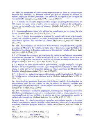 Art . 193 - São consideradas atividades ou operações perigosas, na forma da regulamentação
aprovada pelo Ministério do Trabalho, aquelas que, por sua natureza ou métodos de
trabalho, impliquem o contato permanente com inflamáveis ou explosivos em condições de
risco acentuado. (Redação dada pela Lei nº 6.514, de 22.12.1977)
§ 1º - O trabalho em condições de periculosidade assegura ao empregado um adicional de
30% (trinta por cento) sobre o salário sem os acréscimos resultantes de gratificações,
prêmios ou participações nos lucros da empresa. (Redação dada pela Lei nº 6.514, de
22.12.1977)
§ 2º - O empregado poderá optar pelo adicional de insalubridade que porventura lhe seja
devido. (Redação dada pela Lei nº 6.514, de 22.12.1977)
Art . 194 - O direito do empregado ao adicional de insalubridade ou de periculosidade
cessará com a eliminação do risco à sua saúde ou integridade física, nos termos desta Seção
e das normas expedidas pelo Ministério do Trabalho. (Redação dada pela Lei nº 6.514, de
22.12.1977)
Art . 195 - A caracterização e a classificação da insalubridade e da periculosidade, segundo
as normas do Ministério do Trabalho, far-se-ão através de perícia a cargo de Médico do
Trabalho ou Engenheiro do Trabalho, registrados no Ministério do Trabalho. (Redação dada
pela Lei nº 6.514, de 22.12.1977)
§ 1º - É facultado às empresas e aos sindicatos das categorias profissionais interessadas
requererem ao Ministério do Trabalho a realização de perícia em estabelecimento ou setor
deste, com o objetivo de caracterizar e classificar ou delimitar as atividades insalubres ou
perigosas. (Redação dada pela Lei nº 6.514, de 22.12.1977)
§ 2º - Argüida em juízo insalubridade ou periculosidade, seja por empregado, seja por
Sindicato em favor de grupo de associado, o juiz designará perito habilitado na forma deste
artigo, e, onde não houver, requisitará perícia ao órgão competente do Ministério do
Trabalho. (Redação dada pela Lei nº 6.514, de 22.12.1977)
§ 3º - O disposto nos parágrafos anteriores não prejudica a ação fiscalizadora do Ministério
do Trabalho, nem a realização ex officio da perícia. (Redação dada pela Lei nº 6.514, de
22.12.1977)
Art . 196 - Os efeitos pecuniários decorrentes do trabalho em condições de insalubridade ou
periculosidade serão devidos a contar da data da inclusão da respectiva atividade nos
quadros aprovados pelo Ministro do Trabalho, respeitadas as normas do artigo 11. (Redação
dada pela Lei nº 6.514, de 22.12.1977)
Art . 197 - Os materiais e substâncias empregados, manipulados ou transportados nos locais
de trabalho, quando perigosos ou nocivos à saúde, devem conter, no rótulo, sua composição,
recomendações de socorro imediato e o símbolo de perigo correspondente, segundo a
padronização internacional. (Redação dada pela Lei nº 6.514, de 22.12.1977)
Parágrafo único - Os estabelecimentos que mantenham as atividades previstas neste artigo
afixarão, nos setores de trabalho atingidas, avisos ou cartazes, com advertência quanto aos
materiais e substâncias perigosos ou nocivos à saúde. (Redação dada pela Lei nº 6.514, de
22.12.1977)
SEÇÃO                                                                                  XIV
(Redação dada pela Lei nº 6.514, de 22.12.1977)
DA                    PREVENÇÃO                           DA                      FADIGA
(Redação dada pela Lei nº 6.514, de 22.12.1977)
 