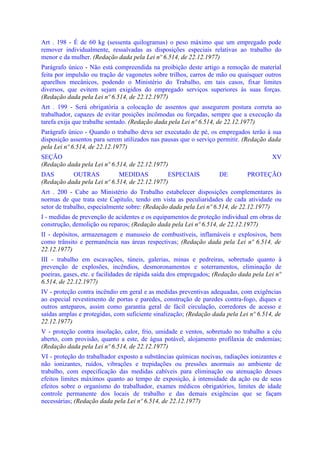 Art . 198 - É de 60 kg (sessenta quilogramas) o peso máximo que um empregado pode
remover individualmente, ressalvadas as disposições especiais relativas ao trabalho do
menor e da mulher. (Redação dada pela Lei nº 6.514, de 22.12.1977)
Parágrafo único - Não está compreendida na proibição deste artigo a remoção de material
feita por impulsão ou tração de vagonetes sobre trilhos, carros de mão ou quaisquer outros
aparelhos mecânicos, podendo o Ministério do Trabalho, em tais casos, fixar limites
diversos, que evitem sejam exigidos do empregado serviços superiores às suas forças.
(Redação dada pela Lei nº 6.514, de 22.12.1977)
Art . 199 - Será obrigatória a colocação de assentos que assegurem postura correta ao
trabalhador, capazes de evitar posições incômodas ou forçadas, sempre que a execução da
tarefa exija que trabalhe sentado. (Redação dada pela Lei nº 6.514, de 22.12.1977)
Parágrafo único - Quando o trabalho deva ser executado de pé, os empregados terão à sua
disposição assentos para serem utilizados nas pausas que o serviço permitir. (Redação dada
pela Lei nº 6.514, de 22.12.1977)
SEÇÃO                                                                                   XV
(Redação dada pela Lei nº 6.514, de 22.12.1977)
DAS        OUTRAS            MEDIDAS           ESPECIAIS            DE        PROTEÇÃO
(Redação dada pela Lei nº 6.514, de 22.12.1977)
Art . 200 - Cabe ao Ministério do Trabalho estabelecer disposições complementares às
normas de que trata este Capítulo, tendo em vista as peculiaridades de cada atividade ou
setor de trabalho, especialmente sobre: (Redação dada pela Lei nº 6.514, de 22.12.1977)
I - medidas de prevenção de acidentes e os equipamentos de proteção individual em obras de
construção, demolição ou reparos; (Redação dada pela Lei nº 6.514, de 22.12.1977)
II - depósitos, armazenagem e manuseio de combustíveis, inflamáveis e explosivos, bem
como trânsito e permanência nas áreas respectivas; (Redação dada pela Lei nº 6.514, de
22.12.1977)
III - trabalho em escavações, túneis, galerias, minas e pedreiras, sobretudo quanto à
prevenção de explosões, incêndios, desmoronamentos e soterramentos, eliminação de
poeiras, gases, etc. e facilidades de rápida saída dos empregados; (Redação dada pela Lei nº
6.514, de 22.12.1977)
IV - proteção contra incêndio em geral e as medidas preventivas adequadas, com exigências
ao especial revestimento de portas e paredes, construção de paredes contra-fogo, diques e
outros anteparos, assim como garantia geral de fácil circulação, corredores de acesso e
saídas amplas e protegidas, com suficiente sinalização; (Redação dada pela Lei nº 6.514, de
22.12.1977)
V - proteção contra insolação, calor, frio, umidade e ventos, sobretudo no trabalho a céu
aberto, com provisão, quanto a este, de água potável, alojamento profilaxia de endemias;
(Redação dada pela Lei nº 6.514, de 22.12.1977)
VI - proteção do trabalhador exposto a substâncias químicas nocivas, radiações ionizantes e
não ionizantes, ruídos, vibrações e trepidações ou pressões anormais ao ambiente de
trabalho, com especificação das medidas cabíveis para eliminação ou atenuação desses
efeitos limites máximos quanto ao tempo de exposição, à intensidade da ação ou de seus
efeitos sobre o organismo do trabalhador, exames médicos obrigatórios, limites de idade
controle permanente dos locais de trabalho e das demais exigências que se façam
necessárias; (Redação dada pela Lei nº 6.514, de 22.12.1977)
 