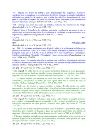 VII - higiene nos locais de trabalho, com discriminação das exigências, instalações
sanitárias, com separação de sexos, chuveiros, lavatórios, vestiários e armários individuais,
refeitórios ou condições de conforto por ocasião das refeições, fornecimento de água
potável, condições de limpeza dos locais de trabalho e modo de sua execução, tratamento de
resíduos industriais; (Redação dada pela Lei nº 6.514, de 22.12.1977)
VIII - emprego das cores nos locais de trabalho, inclusive nas sinalizações de perigo.
(Redação dada pela Lei nº 6.514, de 22.12.1977)
Parágrafo único - Tratando-se de radiações ionizantes e explosivos, as normas a que se
referem este artigo serão expedidas de acordo com as resoluções a respeito adotadas pelo
órgão técnico. (Redação dada pela Lei nº 6.514, de 22.12.1977)
SEÇÃO                                                                                    XVI
(Redação dada pela Lei nº 6.514, de 22.12.1977)
DAS                                                                         PENALIDADES
(Redação dada pela Lei nº 6.514, de 22.12.1977)
Art . 201 - As infrações ao disposto neste Capítulo relativas à medicina do trabalho serão
punidas com multa de 3 (três) a 30 (trinta) vezes o valor de referência previsto no artigo 2º,
parágrafo único, da Lei nº 6.205, de 29 de abril de 1975, e as concernentes à segurança do
trabalho com multa de 5 (cinco) a 50 (cinqüenta) vezes o mesmo valor. (Redação dada pela
Lei nº 6.514, de 22.12.1977)
Parágrafo único - Em caso de reincidência, embaraço ou resistência à fiscalização, emprego
de artifício ou simulação com o objetivo de fraudar a lei, a multa será aplicada em seu valor
máximo. (Redação dada pela Lei nº 6.514, de 22.12.1977)
Art. 202 - Revogado pela Lei nº 6.514, de 22.12.1977:
Texto original: As saídas devem ser em número suficiente e dispostas de modo que aqueles
que se encontrem nos locais de trabalho possam abandoná-los com rapidez e com toda a
segurança em caso de sinistro. (Redação dada pelo Decreto-lei nº 229, de 28.2.1967)
§ 1º A largura mínima das aberturas de saída deve ser de 1,20m (um metro e vinte
centímetros), não podendo as portas, em caso algum, abrir para o interior do local de
trabalho. (Redação dada pelo Decreto-lei nº 229, de 28.2.1967)
§ 2º Onde não for possível o acesso imediato às saídas, deverão existir, em caráter
permanente e completamente desobstruídas, circulações internas ou corredores de acesso
contínuos e seguros, com a largura mínima de 1,20m (um metro e vinte centímetros) e que
conduzirão diretamente às saidas. (Redação dada pelo Decreto-lei nº 229, de 28.2.1967)
Art. 203 - Revogado pela Lei nº 6.514, de 22.12.1977:
Texto original: Nos trabalhos realizados a céu aberto, serão exigidas precauções especiais
que protejam os empregados contra a insolação, o calor, o frio, a umidade ou os ventos e
assegurado suprimento de água potável. (Redação dada pelo Decreto-lei nº 229, de
28.2.1967)
§ 1º Aqueles que tiverem que permanecer nos locais de trabalho, a que alude o artigo, terão
alojamento em condições de higiene, a juízo da autoridade competente em matéria de
segurança e higiene do trabalho. (Redação dada pelo Decreto-lei nº 229, de 28.2.1967)
§ 2º Para os trabalhos realizados em regiões pantanosas ou alagadiças serão imperativas as
medidas de profilaxia de endemias, de acordo com as normas de saúde pública em vigor.
(Redação dada pelo Decreto-lei nº 229, de 28.2.1967)
Art. 204 - Revogado pela Lei nº 6.514, de 22.12.1977:
 