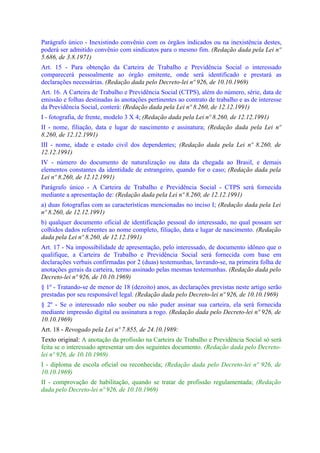 Parágrafo único - Inexistindo convênio com os órgãos indicados ou na inexistência destes,
poderá ser admitido convênio com sindicatos para o mesmo fim. (Redação dada pela Lei nº
5.686, de 3.8.1971)
Art. 15 - Para obtenção da Carteira de Trabalho e Previdência Social o interessado
comparecerá pessoalmente ao órgão emitente, onde será identificado e prestará as
declarações necessárias. (Redação dada pelo Decreto-lei nº 926, de 10.10.1969)
Art. 16. A Carteira de Trabalho e Previdência Social (CTPS), além do número, série, data de
emissão e folhas destinadas às anotações pertinentes ao contrato de trabalho e as de interesse
da Previdência Social, conterá: (Redação dada pela Lei nº 8.260, de 12.12.1991)
I - fotografia, de frente, modelo 3 X 4; (Redação dada pela Lei nº 8.260, de 12.12.1991)
II - nome, filiação, data e lugar de nascimento e assinatura; (Redação dada pela Lei nº
8.260, de 12.12.1991)
III - nome, idade e estado civil dos dependentes; (Redação dada pela Lei nº 8.260, de
12.12.1991)
IV - número do documento de naturalização ou data da chegada ao Brasil, e demais
elementos constantes da identidade de estrangeiro, quando for o caso; (Redação dada pela
Lei nº 8.260, de 12.12.1991)
Parágrafo único - A Carteira de Trabalho e Previdência Social - CTPS será fornecida
mediante a apresentação de: (Redação dada pela Lei nº 8.260, de 12.12.1991)
a) duas fotografias com as características mencionadas no inciso I; (Redação dada pela Lei
nº 8.260, de 12.12.1991)
b) qualquer documento oficial de identificação pessoal do interessado, no qual possam ser
colhidos dados referentes ao nome completo, filiação, data e lugar de nascimento. (Redação
dada pela Lei nº 8.260, de 12.12.1991)
Art. 17 - Na impossibilidade de apresentação, pelo interessado, de documento idôneo que o
qualifique, a Carteira de Trabalho e Previdência Social será fornecida com base em
declarações verbais confirmadas por 2 (duas) testemunhas, lavrando-se, na primeira folha de
anotações gerais da carteira, termo assinado pelas mesmas testemunhas. (Redação dada pelo
Decreto-lei nº 926, de 10.10.1969)
§ 1º - Tratando-se de menor de 18 (dezoito) anos, as declarações previstas neste artigo serão
prestadas por seu responsável legal. (Redação dada pelo Decreto-lei nº 926, de 10.10.1969)
§ 2º - Se o interessado não souber ou não puder assinar sua carteira, ela será fornecida
mediante impressão digital ou assinatura a rogo. (Redação dada pelo Decreto-lei nº 926, de
10.10.1969)
Art. 18 - Revogado pela Lei nº 7.855, de 24.10.1989:
Texto original: A anotação da profissão na Carteira de Trabalho e Previdência Social só será
feita se o interessado apresentar um dos seguintes documento. (Redação dada pelo Decreto-
lei nº 926, de 10.10.1969)
I - diploma de escola oficial ou reconhecida; (Redação dada pelo Decreto-lei nº 926, de
10.10.1969)
II - comprovação de habilitação, quando se tratar de profissão regulamentada; (Redação
dada pelo Decreto-lei nº 926, de 10.10.1969)
 
