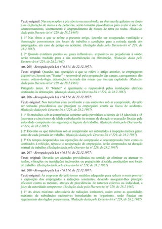 Texto original: Nas escavações a céu aberto ou em subsolo, na abertura de galerias ou túneis
e na exploração de minas e de pedreiras, serão tomadas providências para evitar o risco de
desmoronamento, soterramento e desprendimento de blocos de terra ou rocha. (Redação
dada pelo Decreto-lei nº 229, de 28.2.1967)
§ 1º Nas obras a que se refere o presente artigo, deverão ser asseguradas ventilação e
iluminação convenientes dos locais de trabalho e condições para a retirada rápida dos
empregados, em caso de perigo ou acidente. (Redação dada pelo Decreto-lei nº 229, de
28.2.1967)
§ 2º Quando existirem poerias ou gases inflamáveis, explosivos ou prejudiciais à saúde,
serão tomadas medidas para a sua neutralização ou eliminação. (Redação dada pelo
Decreto-lei nº 229, de 28.2.1967)
Art. 205 - Revogado pela Lei nº 6.514, de 22.12.1977:
Texto original: Quando, nas operações a que se refere o artigo anterior, se empregarem
explosivos, haverá um "blaster" - responsável pela preparação das cargas, carregamento das
minas, ordem-de-fogo, detonação e retirada das minas que tiverem explodido. (Redação
dada pelo Decreto-lei nº 229, de 28.2.1967)
Parágrafo único. O "blaster" é igualmente o responsável pelas instalações elétricas
destinadas às detonações. (Redação dada pelo Decreto-lei nº 229, de 28.2.1967)
Art. 206 - Revogado pela Lei nº 6.514, de 22.12.1977:
Texto original: Nos trabalhos com escafrando e em ambientes sob ar comprimido, deverão
ser tomadas providências que protejam os empregados contra os riscos de acidentes.
(Redação dada pelo Decreto-lei nº 229, de 28.2.1967)
§ 1º Os trabalhos sob ar comprimido somente serão permitidos a homes de 18 (dezoito) a 45
(quarenta e cinco) anos de idade e obedecerão às normas de duração e execução fixadas pela
autoridade competente em segurança e higiene do trabalho. (Redação dada pelo Decreto-lei
nº 229, de 28.2.1967)
§ 2º Deverão os que trabalham sob ar comprimido ser submetidos à inspeção médica geral,
antes de cada jornada de trabalho. (Redação dada pelo Decreto-lei nº 229, de 28.2.1967)
§ 3º Os tempos despendidos nas operações de compressão e descompressão, bem como os
destinados à refeição, repouso e recuperação do empregado, serão computados na duração
normal de trabalho. (Redação dada pelo Decreto-lei nº 229, de 28.2.1967)
Art. 207 - Revogado pela Lei nº 6.514, de 22.12.1977:
Texto original: Deverão ser adotadas providências no sentido de eliminar ou atenuar os
ruídos, vibrações ou trepidações incômodos ou prejudiciais à saúde, produzidos nos locais
de trabalho. (Redação dada pelo Decreto-lei nº 229, de 28.2.1967)
Art. 208 - Revogado pela Lei nº 6.514, de 22.12.1977:
Texto original: As empresas deverão tomar medidas adequadas para reduzir o mais possível
a exposição dos empregados a radiações ionizantes, devendo assegurar-lhes proteção
eficiente contra as mesmas, através de providências de natureza coletiva ou individual, a
juízo da autoridade competente. (Redação dada pelo Decreto-lei nº 229, de 28.2.1967)
§ 1º As doses máximas admissíveis de radiações ionizantes, assim como as quantidades
máximas de substâncias radioativas introduzidas no organismo, serão fixadas em
regulamento dos órgãos competentes. (Redação dada pelo Decreto-lei nº 229, de 28.2.1967)
 