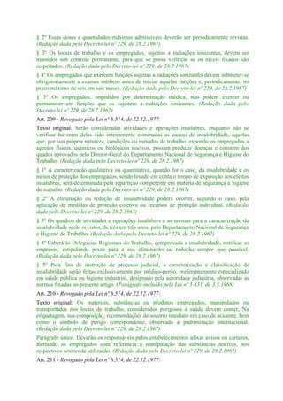 § 2º Essas doses e quantidades máximas admissíveis deverão ser periodicamente revistas.
(Redação dada pelo Decreto-lei nº 229, de 28.2.1967)
§ 3º Os locais de trabalho e os empregados, sujeitos a radiações ionizantes, devem ser
mantidos sob controle permanente, para que se possa vefiricar se os níveis fixados são
respeitados. (Redação dada pelo Decreto-lei nº 229, de 28.2.1967)
§ 4º Os empregados que exercem funções sujeitas a radiações ionizantes devem submeter-se
obrigatoriamente a exames médicos antes de iniciar aquelas funções e, periodicamente, no
prazo máximo de seis em seis meses. (Redação dada pelo Decreto-lei nº 229, de 28.2.1967)
§ 5º Os empregados, impedidos por determinação médica, não podem exercer ou
permanecer em funções que os sujeitem a radiações ionizantes. (Redação dada pelo
Decreto-lei nº 229, de 28.2.1967)
Art. 209 - Revogado pela Lei nº 6.514, de 22.12.1977:
Texto original: Serão consideradas atividades e operações insalubres, enquanto não se
verificar haverem delas sido inteiramente eliminadas as causas de insalubridade, aquelas
que, por sua própria natureza, condições ou métodos de trabalho, expondo os empregados a
agentes físicos, químicos ou biológicos nocivos, possam produzir doenças e constem dos
quados aprovados pelo Diretor-Geral do Departamento Nacional de Segurança e Higiene do
Trabalho. (Redação dada pelo Decreto-lei nº 229, de 28.2.1967)
§ 1º A caracterização qualitativa ou quantitativa, quando for o caso, da insalubridade e os
meios de proteção dos empregados, sendo levado em conta o tempo de exposição aos efeitos
insalubres, será determinada pela repartição competente em matéria de segurança e higiene
do trabalho. (Redação dada pelo Decreto-lei nº 229, de 28.2.1967)
§ 2º A eliminação ou redução de insalubridade poderá ocorrer, segundo o caso, pela
aplicação de medidas de proteção coletiva ou recursos de proteção individual. (Redação
dada pelo Decreto-lei nº 229, de 28.2.1967)
§ 3º Os quadros de atividades e operações insalubres e as normas para a caracterização da
insalubridade serão revistos, de três em três anos, pelo Departamento Nacional de Segurança
e Higiene do Trabalho. (Redação dada pelo Decreto-lei nº 229, de 28.2.1967)
§ 4º Caberá às Delegacias Regionais do Trabalho, comprovada a insalubridade, notificar as
empresas, estipulando prazo para a sua eliminação ou redução sempre que possível.
(Redação dada pelo Decreto-lei nº 229, de 28.2.1967)
§ 5º Para fins de instrução de processo judicial, a caracterização e classificação de
insalubridade serão feitas exclusivamente por médico-perito, preferentemente especializado
em saúde pública ou higiene industrial, designado pela autoridade judiciária, observadas as
normas fixadas no presente artigo. (Parágrafo incluído pela Lei nº 5.431, de 3.5.1968)
Art. 210 - Revogado pela Lei nº 6.514, de 22.12.1977:
Texto original: Os materiais, substâncias ou produtos empregados, manipulados ou
transportados nos locais de trabalho, considerados perigosos à saúde devem conter, Na
etiquetagem, sua composição, recomendações de socorro imediato em caso de acidente, bem
como o símbolo de perigo correspondente, observada a padronização internacional.
(Redação dada pelo Decreto-lei nº 229, de 28.2.1967)
Parágrafo único. Deverão os responsáveis pelos estabelecimentos afixar avisos ou cartazes,
alertando os empregados com referência à manipulação das substâncias nocivas, nos
respectivos setores de utilização. (Redação dada pelo Decreto-lei nº 229, de 28.2.1967)
Art. 211 - Revogado pela Lei nº 6.514, de 22.12.1977:
 