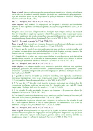 Texto original: Nas operações que produzam aerodisperscides tóxicos, irritantes, alergênicos
ou incômodos, deverão ser tomadas medidas que impeçam a sua absorção pelo organismo,
seja por processos gerais ou por dispositivos de proteção individual. (Redação dada pelo
Decreto-lei nº 229, de 28.2.1967)
Art. 212 - Revogado pela Lei nº 6.514, de 22.12.1977:
Texto original: Não poderão os empregados ser obrigados a remover individualmente
material de peso superior a sessenta quilogramas. (Redação dada pelo Decreto-lei nº 229, de
28.2.1967)
Parágrafo único. Não está compreendida na proibição deste artigo a remoção de material
feita por impulsão ou tração de vagonetes sobre trilhos, carros-de-mão ou quaisquer outros
aparelhos mecânicos, não sendo, em nenhum caso, permitido exigir do empregado serviços
superiores às suas forças. (Redação dada pelo Decreto-lei nº 229, de 28.2.1967)
Art. 213 - Revogado pela Lei nº 6.514, de 22.12.1977:
Texto original: Será obrigatória a colocação de assentos nos locais de trabalho para uso dos
empregados. (Redação dada pelo Decreto-lei nº 229, de 28.2.1967)
§ 1º Sempre que for possível aos empregados executar suas tarefas na posição sentada, será
obrigatória a colocação de assentos individuais ajustáveis à altura da pessoa e à natureza da
função exercida. (Redação dada pelo Decreto-lei nº 229, de 28.2.1967)
§ 2º Quando não for possível aos empregados trabalhar na posição sentada, será obrigatória
a colocação de assentos, em locais onde os mesmos possam ser utilizados, durante as pausas
que os serviços permitirem. (Redação dada pelo Decreto-lei nº 229, de 28.2.1967)
Art. 214 - Revogado pela Lei nº 6.514, de 22.12.1977:
Texto original: Os estabelecimentos terão instalados aparelhos sanitários, nas seguintes
proporções, por sexo e por turno de trabalho: 1 (um) vaso sanitário, 1 (um) mictório, 1 (um)
lavatório e 1 (um) chuveiro para cada 20 (vinte) empregados. (Redação dada pelo Decreto-
lei nº 229, de 28.2.1967)
§ 1º Quando se tratar de atividades ou operações insalubres, com exposição a substâncias
nocivas ou incompatíveis com o asseio corporal, será exigido 1 (um) chuveiro para cada dez
(10) empregados. (Redação dada pelo Decreto-lei nº 229, de 28.2.1967)
§ 2º No caso do § 1º, deverão existir também lavatórios individuais ou coletivos fora do
conjunto de instalações sanitárias, na proporção de 1 (uma) torneira para cada 20 (vinte)
empregados. (Redação dada pelo Decreto-lei nº 229, de 28.2.1967)
§ 3º As privadas deverão ser dotadas de portas que impeçam o devassamento. (Redação
dada pelo Decreto-lei nº 229, de 28.2.1967)
§ 4º As intalações sanitárias deverão ter o piso e paredes revestidas de material impermeável
e lavável. (Redação dada pelo Decreto-lei nº 229, de 28.2.1967)
§ 5º Nas indústrias de gêneros alimentícios e congêneres, o isolamento das privadas deverá
ser o mais rigoroso possível, a fim de evitar poluição ou contaminação dos locais de
trabalhos. (Redação dada pelo Decreto-lei nº 229, de 28.2.1967)
Art. 215 - Revogado pela Lei nº 6.514, de 22.12.1977:
Texto original: Nas regiões onde não haja serviço de esgôto, deverão os responsáveis pelos
estabelecimentos assegurar aos empregados um serviço higiênico de privadas, seja por meio
de fossas adequadas, seja por outro processo que não afete a saúde pública, mantidas as
exigências do artigo 214. (Redação dada pelo Decreto-lei nº 229, de 28.2.1967)
 