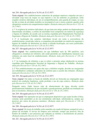 Art. 216 - Revogado pela Lei nº 6.514, de 22.12.1977:
Texto original: Nos estabelecimentos industriais de qualquer natureza e naqueles em que a
atividade exija troca de roupas ou seja imposto o uso de uniforme ou guarda-pó, serão
exigidos armários individuais, de um só compartilhamento, para guarda de roupas, no caso
de não se tratar de atividade insalubre ou incompatível com o asseio corporal, quando serão
obrigatórios armários de compartimentos duplos. (Redação dada pelo Decreto-lei nº 229, de
28.2.1967)
§ 1º A exigência de armários individuais, de que trata este artigo, poderá ser dispensada para
determinadas atividades, a critério da autoridade local competente em matéria de segurança
e higiene do trabalho, de acordo com as normas expedidas pelo Departamento Nacional de
Segurança e Higiene do Trabalho. (Redação dada pelo Decreto-lei nº 229, de 28.2.1967)
§ 2º A localização dos armários individuais levará em conta a conveniência do
estabelecimento, ressalvada, todavia, a competênca da autoridade em matéria de segurança e
higiene do trabalho de determinar ou alterar a referida localização, em casos justificados.
(Redação dada pelo Decreto-lei nº 229, de 28.2.1967)
Art. 217 - Revogado pela Lei nº 6.514, de 22.12.1977:
Texto original: Nos estabelecimentos em que trabalhem mais de 300 operários, será
obrigatória a existência de refeitório, não sendo permitido aos trabalhadores tomarem suas
refeições em outro local do estabelecimento. (Redação dada pelo Decreto-lei nº 229, de
28.2.1967)
§ 1º As instalações do refeitório a que se refere o presente artigo obedecerão às normas
expedidas pelo Departamento Nacional de Segurança e Higiene do Trabalho. (Redação
dada pelo Decreto-lei nº 229, de 28.2.1967)
§ 2º Nos estabelecimentos nos quais não seja o refeitório exigido, deverão ser asseguradas
aos trabalhadores condições suficientes de conforto para a ocasião das refeições. (Redação
dada pelo Decreto-lei nº 229, de 28.2.1967)
Art. 218 - Revogado pela Lei nº 6.514, de 22.12.1977:
Texto original: Em todos os locais de trabalho deverá ser fornecida aos empregados água
potável em condições higiênicas, sendo proibido o uso de copo coletivo. (Redação dada
pelo Decreto-lei nº 229, de 28.2.1967)
Parágrafo único. Onde houver rede de abastecimento de água, deverão existir
preferentemente bebedouros de jato inclinado e guarda-protetora, proibida sua instalação em
pias ou lavatórios. (Redação dada pelo Decreto-lei nº 229, de 28.2.1967)
Art. 219 - Revogado pela Lei nº 6.514, de 22.12.1977:
Texto original: Nas operações em que se empreguem dispositivos que sejam lavados à bôca,
somente serão permitidos os de uso estritamente individual, substituindo-se, sempre que
possível, por outros de processo mecânico. (Redação dada pelo Decreto-lei nº 229, de
28.2.1967)
Art. 220 - Revogado pela Lei nº 6.514, de 22.12.1977:
Texto original: Os locais de trabalho serão mantidos em estado de higiene compatível com o
gênero da atividade. O serviço de limpeza será realizado, sempre que possível, fora do
horário de trabalho e por processos que reduzam ao mínimo o lavantamento de poeiras.
(Redação dada pelo Decreto-lei nº 229, de 28.2.1967)
Art. 221 - Revogado pela Lei nº 6.514, de 22.12.1977:
 