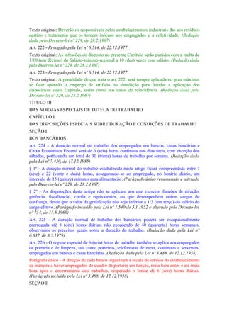 Texto original: Deverão os responsáveis pelos estabelecimentos industriais das aos resíduos
destino e tratamento que os tornem inócuos aos empregados e à coletividade. (Redação
dada pelo Decreto-lei nº 229, de 28.2.1967)
Art. 222 - Revogado pela Lei nº 6.514, de 22.12.1977:
Texto original: As infrações do disposto no presente Capítulo serão punidas com a multa de
1/10 (um décimo) do Salário-mínimo regional a 10 (dez) vezes esse salário. (Redação dada
pelo Decreto-lei nº 229, de 28.2.1967)
Art. 223 - Revogado pela Lei nº 6.514, de 22.12.1977:
Texto original: A penalidade de que trata o art. 222, será sempre aplicada no grau máximo,
se ficar apurado o emprego de artifício ou simulação para fraudar a aplicação dos
dispositivos deste Capítulo, assim como nos casos de reincidência. (Redação dada pelo
Decreto-lei nº 229, de 28.2.1967)
TÍTULO III
DAS NORMAS ESPECIAIS DE TUTELA DO TRABALHO
CAPÍTULO I
DAS DISPOSIÇÕES ESPECIAIS SOBRE DURAÇÃO E CONDIÇÕES DE TRABALHO
SEÇÃO I
DOS BANCÁRIOS
Art. 224 - A duração normal do trabalho dos empregados em bancos, casas bancárias e
Caixa Econômica Federal será de 6 (seis) horas continuas nos dias úteis, com exceção dos
sábados, perfazendo um total de 30 (trinta) horas de trabalho por semana. (Redação dada
pela Lei nº 7.430, de 17.12.1985)
§ 1º - A duração normal do trabalho estabelecida neste artigo ficará compreendida entre 7
(sete) e 22 (vinte e duas) horas, assegurando-se ao empregado, no horário diário, um
intervalo de 15 (quinze) minutos para alimentação. (Parágrafo único renumerado e alterado
pelo Decreto-lei nº 229, de 28.2.1967)
§ 2º - As disposições deste artigo não se aplicam aos que exercem funções de direção,
gerência, fiscalização, chefia e equivalentes, ou que desempenhem outros cargos de
confiança, desde que o valor da gratificação não seja inferior a 1/3 (um terço) do salário do
cargo efetivo. (Parágrafo incluído pela Lei nº 1.540 de 3.1.1952 e alterado pelo Decreto-lei
nº 754, de 11.8.1969)
Art. 225 - A duração normal de trabalho dos bancários poderá ser excepcionalmente
prorrogada até 8 (oito) horas diárias, não excedendo de 40 (quarenta) horas semanais,
observados os preceitos gerais sobre a duração do trabalho. (Redação dada pela Lei nº
6.637, de 8.5.1979)
Art. 226 - O regime especial de 6 (seis) horas de trabalho também se aplica aos empregados
de portaria e de limpeza, tais como porteiros, telefonistas de mesa, contínuos e serventes,
empregados em bancos e casas bancárias. (Redação dada pela Lei nº 3.488, de 12.12.1958)
Parágrafo único - A direção de cada banco organizará a escala de serviço do estabelecimento
de maneira a haver empregados do quadro da portaria em função, meia hora antes e até meia
hora após o encerramento dos trabalhos, respeitado o limite de 6 (seis) horas diárias.
(Parágrafo incluído pela Lei nº 3.488, de 12.12.1958)
SEÇÃO II
 