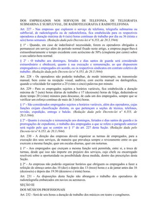 DOS EMPREGADOS NOS SERVIÇOS DE TELEFONIA, DE TELEGRAFIA
SUBMARINA E SUBFLUVIAL, DE RADIOTELEGRAFIA E RADIOTELEFONIA
Art. 227 - Nas empresas que explorem o serviço de telefonia, telegrafia submarina ou
subfluvial, de radiotelegrafia ou de radiotelefonia, fica estabelecida para os respectivos
operadores a duração máxima de 6 (seis) horas contínuas de trabalho por dia ou 36 (trinta e
seis) horas semanais. (Redação dada pelo Decreto-lei nº 6.353, de 20.3.1944)
§ 1º - Quando, em caso de indeclinável necessidade, forem os operadores obrigados a
permanecer em serviço além do período normal fixado neste artigo, a empresa pagar-lhes-á
extraordinariamente o tempo excedente com acréscimo de 50% (cinqüenta por cento) sobre
o seu salário-hora normal.
§ 2º - O trabalho aos domingos, feriados e dias santos de guarda será considerado
extraordinário e obedecerá, quanto à sua execução e remuneração, ao que dispuserem
empregadores e empregados em acordo, ou os respectivos sindicatos em contrato coletivo de
trabalho. (Redação dada pelo Decreto-lei nº 6.353, de 20.3.1944)
Art. 228 - Os operadores não poderão trabalhar, de modo ininterrupto, na transmissão
manual, bem como na recepção visual, auditiva, com escrita manual ou datilográfica,
quando a velocidade for superior a 25 (vinte e cinco) palavras por minuto.
Art. 229 - Para os empregados sujeitos a horários variáveis, fica estabelecida a duração
máxima de 7 (sete) horas diárias de trabalho e 17 (dezessete) horas de folga, deduzindo-se
deste tempo 20 (vinte) minutos para descanso, de cada um dos empregados, sempre que se
verificar um esforço contínuo de mais de 3 (três) horas.
§ 1º - São considerados empregados sujeitos a horários variáveis, além dos operadores, cujas
funções exijam classificação distinta, os que pertençam a seções de técnica, telefones,
revisão, expedição, entrega e balcão. (Redação dada pelo Decreto-lei nº 6.353, de
20.3.1944)
§ 2º - Quanto à execução e remuneração aos domingos, feriados e dias santos de guarda e às
prorrogações de expediente, o trabalho dos empregados a que se refere o parágrafo anterior
será regido pelo que se contém no § 1º do art. 227 desta Seção. (Redação dada pelo
Decreto-lei nº 6.353, de 20.3.1944)
Art. 230 - A direção das empresas deverá organizar as turmas de empregados, para a
execução dos seus serviços, de maneira que prevaleça sempre o revezamento entre os que
exercem a mesma função, quer em escalas diurnas, quer em noturnas.
§ 1º - Aos empregados que exerçam a mesma função será permitida, entre si, a troca de
turmas, desde que isso não importe em prejuízo dos serviços, cujo chefe ou encarregado
resolverá sobre a oportunidade ou possibilidade dessa medida, dentro das prescrições desta
Seção.
§ 2º - As empresas não poderão organizar horários que obriguem os empregados a fazer a
refeição do almoço antes das 10 (dez) e depois das 13 (treze) horas e a de jantar antes das 16
(dezesseis) e depois das 19:30 (dezenove e trinta) horas.
Art. 231 - As disposições desta Seção não abrangem o trabalho dos operadores de
radiotelegrafia embarcados em navios ou aeronaves.
SEÇÃO III
DOS MÚSICOS PROFISSIONAIS
Art. 232 - Será de seis horas a duração de trabalho dos músicos em teatro e congêneres.
 