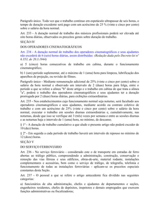 Parágrafo único. Toda vez que o trabalho contínuo em espetáculo ultrapassar de seis horas, o
tempo de duração excedente será pago com um acréscimo de 25 % (vinte e cinco por cento)
sobre o salário da hora normal.
Art. 233 - A duração normal de trabalho dos músicos profissionais poderá ser elevada até
oito horas diárias, observados os preceitos gerais sobre duração do trabalho.
SEÇÃO IV
DOS OPERADORES CINEMATOGRÁFICOS
Art. 234 - A duração normal do trabalho dos operadores cinematográficos e seus ajudantes
não excederá de 6 (seis) horas diárias, assim distribuídas: (Redação dada pelo Decreto-lei nº
6.353, de 20.3.1944)
a) 5 (cinco) horas consecutivas de trabalho em cabina, durante o funcionamento
cinematográfico;
b) 1 (um) período suplementar, até o máximo de 1 (uma) hora para limpeza, lubrificação dos
aparelhos de projeção, ou revisão de filmes.
Parágrafo único - Mediante remuneração adicional de 25% (vinte e cinco por cento) sobre o
salário da hora normal e observado um intervalo de 2 (duas) horas para folga, entre o
período a que se refere a alínea "b" deste artigo e o trabalho em cabina de que trata a alínea
"a", poderá o trabalho dos operadores cinematográficos e seus ajudantes ter a duração
prorrogada por 2 (duas) horas diárias, para exibições extraordinárias.
Art. 235 - Nos estabelecimentos cujo funcionamento normal seja noturno, será facultado aos
operadores cinematográficos e seus ajudantes, mediante acordo ou contrato coletivo de
trabalho e com um acréscimo de 25% (vinte e cinco por cento) sobre o salário da hora
normal, executar o trabalho em sessões diurnas extraordinárias e, cumulativamente, nas
noturnas, desde que isso se verifique até 3 (três) vezes por semana e entre as sessões diurnas
e as noturnas haja o intervalo de 1 (uma) hora, no mínimo, de descanso.
§ 1º - A duração de trabalho cumulativo a que alude o presente artigo não poderá exceder de
10 (dez) horas.
§ 2º - Em seguida a cada período de trabalho haverá um intervalo de repouso no mínimo de
12 (doze) horas.
SEÇÃO V
DO SERVIÇO FERROVIÁRIO
Art. 236 - No serviço ferroviário - considerado este o de transporte em estradas de ferro
abertas ao tráfego público, compreendendo a administração, construção, conservação e
remoção das vias férreas e seus edifícios, obras-de-arte, material rodante, instalações
complementares e acessórias, bem como o serviço de tráfego, de telegrafia, telefonia e
funcionamento de todas as instalações ferroviárias - aplicam-se os preceitos especiais
constantes desta Seção.
Art. 237 - O pessoal a que se refere o artigo antecedente fica dividido nas seguintes
categorias:
a) funcionários de alta administração, chefes e ajudantes de departamentos e seções,
engenheiros residentes, chefes de depósitos, inspetores e demais empregados que exercem
funções administrativas ou fiscalizadoras;
 