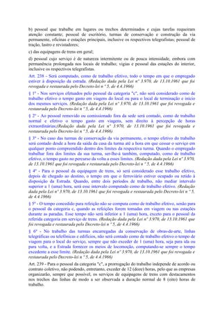 b) pessoal que trabalhe em lugares ou trechos determinados e cujas tarefas requeiram
atenção constante; pessoal de escritório, turmas de conservação e construção da via
permanente, oficinas e estações principais, inclusive os respectivos telegrafistas; pessoal de
tração, lastro e revistadores;
c) das equipagens de trens em geral;
d) pessoal cujo serviço é de natureza intermitente ou de pouca intensidade, embora com
permanência prolongada nos locais de trabalho; vigias e pessoal das estações do interior,
inclusive os respectivos telegrafistas.
Art. 238 - Será computado, como de trabalho efetivo, todo o tempo em que o empregado
estiver à disposição da estrada. (Redação dada pela Lei nº 3.970, de 13.10.1961 que foi
revogada e restaurada pelo Decreto-lei n º 5, de 4.4.1966)
§ 1º - Nos serviços efetuados pelo pessoal da categoria "c", não será considerado como de
trabalho efetivo o tempo gasto em viagens do local ou para o local de terminação e início
dos mesmos serviços. (Redação dada pela Lei nº 3.970, de 13.10.1961 que foi revogada e
restaurada pelo Decreto-lei n º 5, de 4.4.1966)
§ 2º - Ao pessoal removido ou comissionado fora da sede será contado, como de trabalho
normal e efetivo o tempo gasto em viagens, sem direito à percepção de horas
extraordinárias;(Redação dada pela Lei nº 3.970, de 13.10.1961 que foi revogada e
restaurada pelo Decreto-lei n º 5, de 4.4.1966)
§ 3º - No caso das turmas de conservação da via permanente, o tempo efetivo do trabalho
será contado desde a hora da saída da casa da turma até a hora em que cessar o serviço em
qualquer ponto compreendido dentro dos limites da respectiva turma. Quando o empregado
trabalhar fora dos limites da sua turma, ser-lhe-á também, computado, como de trabalho
efetivo, o tempo gasto no percurso da volta a esses limites. (Redação dada pela Lei nº 3.970,
de 13.10.1961 que foi revogada e restaurada pelo Decreto-lei n º 5, de 4.4.1966)
§ 4º - Para o pessoal da equipagem de trens, só será considerado esse trabalho efetivo,
depois de chegado ao destino, o tempo em que o ferroviário estiver ocupado ou retido à
disposição da Estrada. Quando, entre dois períodos de trabalho, não mediar intervalo
superior a 1 (uma) hora, será esse intervalo computado como de trabalho efetivo. (Redação
dada pela Lei nº 3.970, de 13.10.1961 que foi revogada e restaurada pelo Decreto-lei n º 5,
de 4.4.1966)
§ 5º - O tempo concedido para refeição não se computa como de trabalho efetivo, senão para
o pessoal da categoria c, quando as refeições forem tomadas em viagem ou nas estações
durante as paradas. Esse tempo não será inferior a 1 (uma) hora, exceto para o pessoal da
referida categoria em serviço de trens. (Redação dada pela Lei nº 3.970, de 13.10.1961 que
foi revogada e restaurada pelo Decreto-lei n º 5, de 4.4.1966)
§ 6º - No trabalho das turmas encarregadas da conservação de obras-de-arte, linhas
telegráficas ou telefônicas e edifícios, não será contado como de trabalho efetivo o tempo de
viagem para o local do serviço, sempre que não exceder de 1 (uma) hora, seja para ida ou
para volta, e a Estrada fornecer os meios de locomoção, computando-se sempre o tempo
excedente a esse limite. (Redação dada pela Lei nº 3.970, de 13.10.1961 que foi revogada e
restaurada pelo Decreto-lei n º 5, de 4.4.1966)
Art. 239 - Para o pessoal da categoria "c", a prorrogação do trabalho independe de acordo ou
contrato coletivo, não podendo, entretanto, exceder de 12 (doze) horas, pelo que as empresas
organizarão, sempre que possível, os serviços de equipagens de trens com destacamentos
nos trechos das linhas de modo a ser observada a duração normal de 8 (oito) horas de
trabalho.
 