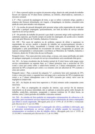 § 1º - Para o pessoal sujeito ao regime do presente artigo, depois de cada jornada de trabalho
haverá um repouso de 10 (dez) horas contínuas, no mínimo, observando-se, outrossim, o
descanso semanal.
§ 2º - Para o pessoal da equipagem de trens, a que se refere o presente artigo, quando a
empresa não fornecer alimentação, em viagem, e hospedagem, no destino, concederá uma
ajuda de custo para atender a tais despesas.
§ 3º - As escalas do pessoal abrangido pelo presente artigo serão organizadas de modo que
não caiba a qualquer empregado, quinzenalmente, um total de horas de serviço noturno
superior às de serviço diurno.
§ 4º - Os períodos de trabalho do pessoal a que alude o presente artigo serão registrados em
cadernetas especiais, que ficarão sempre em poder do empregado, de acordo com o modelo
aprovado pelo Ministro do Trabalho, Industria e Comercio.
Art. 240 - Nos casos de urgência ou de acidente, capazes de afetar a segurança ou
regularidade do serviço, poderá a duração do trabalho ser excepcionalmente elevada a
qualquer número de horas, incumbindo à Estrada zelar pela incolumidade dos seus
empregados e pela possibilidade de revezamento de turmas, assegurando ao pessoal um
repouso correspondente e comunicando a ocorrência ao Ministério do Trabalho, Industria e
Comercio, dentro de 10 (dez) dias da sua verificação.
Parágrafo único - Nos casos previstos neste artigo, a recusa, sem causa justificada, por parte
de qualquer empregado, à execução de serviço extraordinário será considerada falta grave.
Art. 241 - As horas excedentes das do horário normal de 8 (oito) horas serão pagas como
serviço extraordinário na seguinte base: as 2 (duas) primeiras com o acréscimo de 25%
(vinte e cinco por cento) sobre o salário-hora normal; as 2 (duas) subseqüentes com um
adicional de 50% (cinqüenta por cento) e as restantes com um adicional de 75% (setenta e
cinco por cento).
Parágrafo único - Para o pessoal da categoria "c", a primeira hora será majorada de 25%
(vinte e cinco por cento), a segunda hora será paga com o acréscimo de 50% (cinqüenta por
cento) e as 2 (duas) subseqüentes com o de 60% (sessenta por cento), salvo caso de
negligência comprovada.
Art. 242 - As frações de meia hora superiores a 10 (dez) minutos serão computadas como
meia hora.
Art. 243 - Para os empregados de estações do interior, cujo serviço for de natureza
intermitente ou de pouca intensidade, não se aplicam os preceitos gerais sobre duração do
trabalho, sendo-lhes, entretanto, assegurado o repouso contínuo de 10 (dez) horas, no
mínimo, entre 2 (dois) períodos de trabalho e descanso semanal.
Art. 244 - As estradas de ferro poderão ter empregados extranumerário de sobreaviso e de
prontidão, para executarem serviços imprevistos ou para substituições de outros empregados
que faltem à escala organizada. (Revogado pela Lei nº 3.970, de 13.10.1961 e restaurada
pelo Decreto-lei nº 5, de 4.4.1966)
§ 1º - Considera-se "extranumerário" o empregado não efetivo, candidato à efetivação, que
se apresentar normalmente ao serviço, embora só trabalhe quando for necessário. O
extranumerário só receberá os dias de trabalho efetivo. (Revogado pela Lei nº 3.970, de
13.10.1961 e restaurada pelo Decreto-lei nº 5, de 4.4.1966)
 