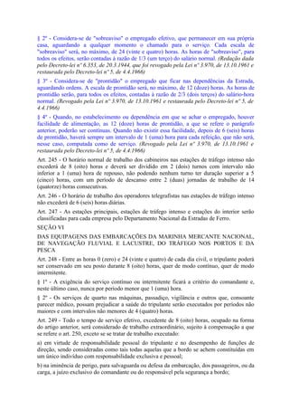 § 2º - Considera-se de "sobreaviso" o empregado efetivo, que permanecer em sua própria
casa, aguardando a qualquer momento o chamado para o serviço. Cada escala de
"sobreaviso" será, no máximo, de 24 (vinte e quatro) horas. As horas de "sobreaviso", para
todos os efeitos, serão contadas à razão de 1/3 (um terço) do salário normal. (Redação dada
pelo Decreto-lei nº 6.353, de 20.3.1944, que foi revogado pela Lei nº 3.970, de 13.10.1961 e
restaurada pelo Decreto-lei nº 5, de 4.4.1966)
§ 3º - Considera-se de "prontidão" o empregado que ficar nas dependências da Estrada,
aguardando ordens. A escala de prontidão será, no máximo, de 12 (doze) horas. As horas de
prontidão serão, para todos os efeitos, contadas à razão de 2/3 (dois terços) do salário-hora
normal. (Revogado pela Lei nº 3.970, de 13.10.1961 e restaurada pelo Decreto-lei nº 5, de
4.4.1966)
§ 4º - Quando, no estabelecimento ou dependência em que se achar o empregado, houver
facilidade de alimentação, as 12 (doze) horas de prontidão, a que se refere o parágrafo
anterior, poderão ser contínuas. Quando não existir essa facilidade, depois de 6 (seis) horas
de prontidão, haverá sempre um intervalo de 1 (uma) hora para cada refeição, que não será,
nesse caso, computada como de serviço. (Revogado pela Lei nº 3.970, de 13.10.1961 e
restaurada pelo Decreto-lei nº 5, de 4.4.1966)
Art. 245 - O horário normal de trabalho dos cabineiros nas estações de tráfego intenso não
excederá de 8 (oito) horas e deverá ser dividido em 2 (dois) turnos com intervalo não
inferior a 1 (uma) hora de repouso, não podendo nenhum turno ter duração superior a 5
(cinco) horas, com um período de descanso entre 2 (duas) jornadas de trabalho de 14
(quatorze) horas consecutivas.
Art. 246 - O horário de trabalho dos operadores telegrafistas nas estações de tráfego intenso
não excederá de 6 (seis) horas diárias.
Art. 247 - As estações principais, estações de tráfego intenso e estações do interior serão
classificadas para cada empresa pelo Departamento Nacional da Estradas de Ferro.
SEÇÃO VI
DAS EQUIPAGENS DAS EMBARCAÇÕES DA MARINHA MERCANTE NACIONAL,
DE NAVEGAÇÃO FLUVIAL E LACUSTRE, DO TRÁFEGO NOS PORTOS E DA
PESCA
Art. 248 - Entre as horas 0 (zero) e 24 (vinte e quatro) de cada dia civil, o tripulante poderá
ser conservado em seu posto durante 8 (oito) horas, quer de modo contínuo, quer de modo
intermitente.
§ 1º - A exigência do serviço contínuo ou intermitente ficará a critério do comandante e,
neste último caso, nunca por período menor que 1 (uma) hora.
§ 2º - Os serviços de quarto nas máquinas, passadiço, vigilância e outros que, consoante
parecer médico, possam prejudicar a saúde do tripulante serão executados por períodos não
maiores e com intervalos não menores de 4 (quatro) horas.
Art. 249 - Todo o tempo de serviço efetivo, excedente de 8 (oito) horas, ocupado na forma
do artigo anterior, será considerado de trabalho extraordinário, sujeito à compensação a que
se refere o art. 250, exceto se se tratar de trabalho executado:
a) em virtude de responsabilidade pessoal do tripulante e no desempenho de funções de
direção, sendo consideradas como tais todas aquelas que a bordo se achem constituídas em
um único indivíduo com responsabilidade exclusiva e pessoal;
b) na iminência de perigo, para salvaguarda ou defesa da embarcação, dos passageiros, ou da
carga, a juízo exclusivo do comandante ou do responsável pela segurança a bordo;
 