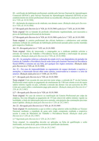 III - certificado da habilitação profissional, emitido pelo Serviço Nacional de Aprendizagem
Comercial (SENAC), pelo Serviço Nacional de Aprendizagem Industrial (SENAI) ou por
estabelecimento de ensino profissional oficial ou reconhecido; (Redação dada pelo Decreto-
lei nº 926, de 10.10.1969)
IV - declaração da empresa ou do sindicato, nos demais casos. (Redação dada pelo Decreto-
lei nº 926, de 10.10.1969)
§ 1º Revogado pelo Decreto-Lei nº 926, de 10.10.1969 e pela Lei nº 7.855, de 24.10.1989:
Texto original: Em se tratando de profissão oficialmente regulamentada, será necessária a
prova de habilitação profissional do declarante.
§ 2º Revogado pelo Decreto-Lei nº 926, de 10.10.1969 e pela Lei nº 7.855, de 24.10.1989:
Texto original: A carteira profissional dos oficiais barbeiros e cabelereiros será emitida
mediante exibição do certificado de habilitação profissional passado pelas escolas mantidas
pelo respectivo Sindicato.
Art. 19 - Revogado pela Lei nº 7.855, de 24.10.1989:
Texto original: Além do interessado, o empregador ou o sindicato poderão solicitar a
emissão da Carteira de Trabalho e Previdência Social, proibida a intervenção de pessoas
estranhas. (Redação dada pelo Decreto-lei nº 926, de 10.10.1969)
Art. 20 - As anotações relativas a alteração do estado civil e aos dependentes do portador da
Carteira de Trabalho e Previdência Social serão feitas pelo Instituto Nacional de Previdência
Social (INPS) e somente em sua falta, por qualquer dos órgãos emitentes. (Redação dada
pelo Decreto-lei nº 926, de 10.10.1969)
Art. 21 - Em caso de imprestabilidade ou esgotamento do espaço destinado a registros e
anotações, o interessado deverá obter outra carteira, conservando-se o número e a série da
anterior. (Redação dada pela Lei nº 5.686, de 3.8.1971)
§ 1º - Revogado pelo Decreto-Lei nº 926, de 10.10.1969:
Texto original: Com exceção do caso previsto neste artigo, a emissão da 2ª via da Carteira
Profissional estará sujeita ao pagamento do emolumento de 1/80 (um oitenta avos) do maior
salário mínimo vigente no país, sofrendo a emissão das demais vias um acrescimo de 20%
(vinte por cento) sobre o emolumento pago pela anterior. (Redação dada pelo Decreto-lei nº
229, de 28.2.1967)
§ 2º - Revogado pelo Decreto-Lei nº 926, de 10.10.1969:
Texto original: No caso de extravio ou inutilização da Carteira Profissional por culpa da
empresa, fica esta obrigada ao pagamento de 1/8 (um oitavo) do salário mínimo vigente na
localidade, a título de indenização pela nova emissão, sem prejuízo das cominações previstas
neste Capítulo. (Redação dada pelo Decreto-lei nº 229, de 28.2.1967)
Art. 22 - Revogado pelo Decreto-Lei nº 926, de 10.10.1969:
Texto original: Os emolumentos a que se refere o artigo anterior serão recolhidos ao Tesouro
Nacional, mediante a expedição de guias pelo órgão competente creditada a respectiva
receita à conta do Ministério do Trabalho e Previdência Social. (Redação dada pelo
Decreto-lei nº 229, de 28.2.1967)
§ 1º Suprimido pelo Decreto-lei nº 229, de 28.2.1967:
Texto original: As estampilhas deverão ser aplicadas na ficha de qualificação e serão
inutilizadas, na forma da lei, pela assinatura do qualificado declarante.
§ 2º Suprimido pelo Decreto-lei nº 229, de 28.2.1967:
 
