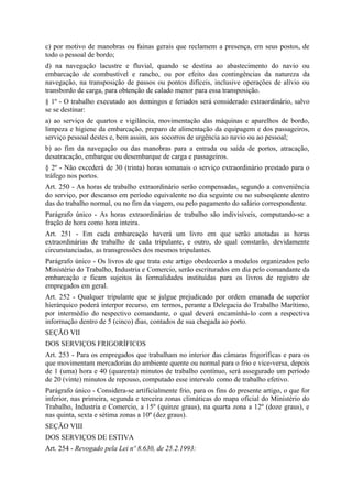 c) por motivo de manobras ou fainas gerais que reclamem a presença, em seus postos, de
todo o pessoal de bordo;
d) na navegação lacustre e fluvial, quando se destina ao abastecimento do navio ou
embarcação de combustível e rancho, ou por efeito das contingências da natureza da
navegação, na transposição de passos ou pontos difíceis, inclusive operações de alívio ou
transbordo de carga, para obtenção de calado menor para essa transposição.
§ 1º - O trabalho executado aos domingos e feriados será considerado extraordinário, salvo
se se destinar:
a) ao serviço de quartos e vigilância, movimentação das máquinas e aparelhos de bordo,
limpeza e higiene da embarcação, preparo de alimentação da equipagem e dos passageiros,
serviço pessoal destes e, bem assim, aos socorros de urgência ao navio ou ao pessoal;
b) ao fim da navegação ou das manobras para a entrada ou saída de portos, atracação,
desatracação, embarque ou desembarque de carga e passageiros.
§ 2º - Não excederá de 30 (trinta) horas semanais o serviço extraordinário prestado para o
tráfego nos portos.
Art. 250 - As horas de trabalho extraordinário serão compensadas, segundo a conveniência
do serviço, por descanso em período equivalente no dia seguinte ou no subseqüente dentro
das do trabalho normal, ou no fim da viagem, ou pelo pagamento do salário correspondente.
Parágrafo único - As horas extraordinárias de trabalho são indivisíveis, computando-se a
fração de hora como hora inteira.
Art. 251 - Em cada embarcação haverá um livro em que serão anotadas as horas
extraordinárias de trabalho de cada tripulante, e outro, do qual constarão, devidamente
circunstanciadas, as transgressões dos mesmos tripulantes.
Parágrafo único - Os livros de que trata este artigo obedecerão a modelos organizados pelo
Ministério do Trabalho, Industria e Comercio, serão escriturados em dia pelo comandante da
embarcação e ficam sujeitos às formalidades instituídas para os livros de registro de
empregados em geral.
Art. 252 - Qualquer tripulante que se julgue prejudicado por ordem emanada de superior
hierárquico poderá interpor recurso, em termos, perante a Delegacia do Trabalho Marítimo,
por intermédio do respectivo comandante, o qual deverá encaminhá-lo com a respectiva
informação dentro de 5 (cinco) dias, contados de sua chegada ao porto.
SEÇÃO VII
DOS SERVIÇOS FRIGORÍFICOS
Art. 253 - Para os empregados que trabalham no interior das câmaras frigoríficas e para os
que movimentam mercadorias do ambiente quente ou normal para o frio e vice-versa, depois
de 1 (uma) hora e 40 (quarenta) minutos de trabalho contínuo, será assegurado um período
de 20 (vinte) minutos de repouso, computado esse intervalo como de trabalho efetivo.
Parágrafo único - Considera-se artificialmente frio, para os fins do presente artigo, o que for
inferior, nas primeira, segunda e terceira zonas climáticas do mapa oficial do Ministério do
Trabalho, Industria e Comercio, a 15º (quinze graus), na quarta zona a 12º (doze graus), e
nas quinta, sexta e sétima zonas a 10º (dez graus).
SEÇÃO VIII
DOS SERVIÇOS DE ESTIVA
Art. 254 - Revogado pela Lei nº 8.630, de 25.2.1993:
 