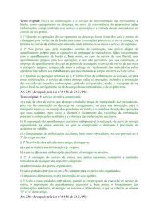 Texto original: Estiva de embarcações é o serviço de movimentação das mercadorias a
bordo, como carregamento ou descarga, ou outro de conveniência do responsável pelas
embarcações, compreendendo esse serviço a arrumação e a retirada dessas mercadorias no
convés ou nos porões.
§ 1º Quando as operações do carregamento ou descarga forem feitas dos cais e pontos de
cabotagem para bordo, ou de bordo para essas construções portuárias, e estiva começa, ou
termina no convés da embarcação atracada, onde termina ou se inicia o serviço de capatazia.
§ 2º Nos portos que, pelo respectivo sistema de construção, não podem dispor de
aparelhamento próprio para as operações de embarque de mercadorias, feitas integralmente
com o aparelhamento de bordo e, bem assim, no caso de navios de tipo fluvial, sem
aparelhamento próprio para tais operações, e que não permitem, por sua construção, o
emprego de aparelhamento dos cais ou pontos de acostagem, o serviço de estiva, de que trata
o parágrafo anterior, compreende mais a entrega ou recebimento das mercadorias pelos
operários estivadores aos trabalhadores que movimentam as cargas em terra ou vice-versa.
§ 3º Quando as operações referidas no § 1º forem feitas de embarcações ao costado, ou para
essas embarcações, o serviço da estiva abrange todas as operações, inclusive a arrumação
das mercadorias naquelas embarcações, podendo compreender, ainda, o transporte de ou
para o local do carregamento ou de descarga dessas mercadorias, e de ou para terra.
Art. 255 - Revogado pela Lei nº 8.630, de 25.2.1993:
Texto original: O serviço de estiva compreende:
a) a mão de obra de estiva, que abrange o trabalho braçal de manipulação das mercadorias,
para sua movimentação ou descarga ou carregamento, ou para sua arrumação, para o
transporte aquático, ou manejo dos guindastes de bordo, e a cautelosa direção das operações
que estas realizam, bem como a abertura e fechamento das escotilhas da embarcação
principal e embarcações auxiliares e a cobertura das embarcações auxiliares.
b) O suprimento do aparelhamento acessório indispensável à realização de parte do serviço
especializado na alínea anterior, no qual se compreende o destinado à prevenção de
acidentes no trabalho;
c) o fornecimento de embarcações auxiliares, bem como rebocadores, no caso previsto no §
3º do artigo anterior.
§ 1º Na mão de obra referida neste artigo, distingue-se:
a) a que se realiza nas embarcações principais;
b) a que se efetua nas embarcações auxiliares, alvarengas ou saveiros.
§ 2º A execução do serviço de estiva, nos portos nacionais, competirá a entidades
estivadoras de qualquer das seguintes categorias:
a) administração dos portos organizados;
b) caixa portuária prevista no art. 256, somente para os portos não organizados;
c) armadores diretamente ou por intermédio de seus agentes.
§ 3º Cabe a essas entidades estivadoras, quando se encarreguem da execução do serviço de
estiva, o suprimento do aparelhamento acessório e, bem assim, o fornecimento das
embarcações auxiliares, alvarengas ou saveiros e rebocadores, a que se referem as alíneas
"b" e "c" deste artigo.
Art. 256 - Revogado pela Lei nº 8.630, de 25.2.1993:
 