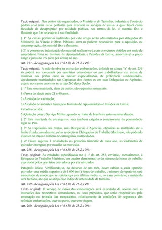 Texto original: Nos portos não organizados, o Ministério do Trabalho, Industria e Comércio
poderá criar uma caixa portuária para executar os serviços de estiva, a qual ficará coma
faculdade de desapropriar, por utilidade pública, nos termos da lei, o material fixo e
flutuante que for necessário à sua finalidade.
§ 1º As caixas portuárias instituidas por este artigo serão administradas por delegados do
Ministério da Viação e Obras Públicas, com os poderes necessários para a aquisição, ou
desapropriação, do material fixo e flutuante.
§ 2º A compra ou indenização do material realizar-se-á com os recursos obtidos por meio de
empréstimo feito no Instituto de Aposentadoria e Pensões da Estiva, amortizavel a prazo
longo e juros de 7% (sete por cento) ao ano.
Art. 257 - Revogado pela Lei nº 8.630, de 25.2.1993:
Texto original: A mão de obra na estiva das embarcações, definida na alínea "a" do art. 255
só poderá ser executada por operários estivadores ou por trabalhadores em estiva de
minérios nos portos onde os houver especializados, de preferência sindicalizados,
devidamente matriculados nas Capitanias dos Portos ou em suas Delegacias ou Agências,
exceto nos casos previstos no artigo 260 desta Seção.
§ 1º Para essa matrícula, além de outros, são requisitos essenciais:
1) Prova de idade entre 21 e 40 anos;
2) Atestado de vacinação;
3) Atestado de robustez física pelo Instituto de Aposentadoria e Pensões da Estiva;
4) Folha corrida;
5) Quitação com o Serviço Militar, quando se tratar de brasileiro nato ou naturalizado.
§ 2º Para matrícula de estrangeiros, será tambem exigido o comprovante da permanência
legal no País.
§ 3º As Capitanias dos Portos, suas Delegacias e Agências, efetuarão as matrículas até o
limite fixado, anualmente, pelas respectivas Delegacias de Trabalho Marítimo, não podendo
exceder do terço o número de estrangeiros matriculados.
§ 4º Ficam sujeitos à revalidação no primeiro trimestre de cada ano, as cadernetas de
estivador entregues por ocasião da matrícula.
Art. 258 - Revogado pela Lei nº 8.630, de 25.2.1993:
Texto original: As entidades especificadas no § 1º do art. 255, enviarão, mensalmente, à
Delegacia do Trabalho Marítimo, um quadro demonstrativo do número de horas de trabalho
executado pelos operários estivadores por ela utilizados.
Parágrafo único. Verificando-se, no decurso de um mês, haver cabido a cada operário
estivador uma média superior a de 1.000 (mil) horas de trabalho, o número de operários será
aumentado de modo que se restabeleça esta última média, e, no caso contrário, a matrícula
será fechada, até que se atinja esse índice de intensidade de trabalho.
Art. 259 - Revogado pela Lei nº 8.630, de 25.2.1993:
Texto original: O serviço de estiva das embarcações será executado de acordo com as
instruções dos respectivos comandantes, ou seus prepostos, que serão responsáveis pela
arrumação ou retirada das mercadorias, relativamente às condições de segurança das
referidas embarcações, quer no porto, quer em viagem.
Art. 260 - Revogado pela Lei nº 8.630, de 25.2.1993:
 