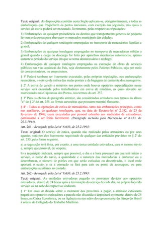 Texto original: As disposições contidas nesta Seção aplicam-se, obrigatoriamente, a todas as
embarcações que freqüentem os portos nacionais, com exceção das seguintes, nas quais o
serviço de estiva poderá ser executado, livremente, pelas respectivas tripulações:
1) Embarcações de qualquer procedência ou destino que transportarem gêneros de pequena
lavoura e da pesca para abastecer os mercados municipais das cidades;
2) Embarcações de qualquer tonelagem empregadas no transporte de mercadorias líquidas a
granel;
3) Embarcações de qualquer tonelagem empregadas no transporte de mercadorias sólidas a
granel quando a carga ou descarga for feita por aparelhos mecânicos automáticos, apenas
durante o período do serviço em que se torna desnecessário o rechego;
4) Embarcações de qualquer tonelagem empregadas na execução de obras de serviços
públicos nas vias aquáticas do País, seja diretamente pelos Poderes Públicos, seja por meio
de concessionários, ou empreiteiros.
§ 1º Poderá tambem ser livremente executado, pelas próprias tripulações, nas embarcações
respectivas, o serviço de estiva das malas postais e da bagagem de camarote dos passageiros.
§ 2º A estiva de carvão e minérios nos portos onde houver operários especializados nesse
serviço será executada pelos trabalhadores em estiva de minérios, os quais deverão ser
matriculados nas Capitanias dos Portos, nos termos do art. 257.
§ 3º Para os efeitos do parágrafo anterior, são considerados armadores nos termos da alínea
"c" do § 2º do art. 255, as firmas carvoeiras que possuem material flutuante.
§ 4º - Todas as operações de estiva de mercadorias, tanto nas embarcações principais, como
nas auxiliares, de qualquer tonelagem, que, na data do Decreto-lei nº 2.032, de 23 de
fevereiro de 1940, eram executadas por pessoal estranho aos sindicatos de estivadores,
continuarão a ser feitas livremente. (Parágrafo incluído pelo Decreto-lei nº 6.353, de
20.3.1944)
Art. 261 - Revogado pela Lei nº 8.630, de 25.2.1993:
Texto original: O serviço de estiva, quando não realizado pelos armadores ou por seus
agentes, será por eles livremente requisitado de qualquer das entidades previstas no § 2º do
art. 255, pela forma seguinte.
a) a requisição será feita, por escrito, a uma única entidade estivadora, para o mesmo navio
e, sempre que possivel, de véspera;
b) a requisição indicará, sempre que possivel, o dia e a hora provavel em que terá início o
serviço, o nome do navio, a quantidade e a natureza das mercadorias a embarcar ou a
desembarcar, o número de porões em que serão estivadas ou desestivadas, o local onde
aportará o navio, e se a operação se fará para cais ou ponto de acostagem, ou para
embarcações auxiliares ao costado.
Art. 262 - Revogado pela Lei nº 8.630, de 25.2.1993:
Texto original: As entidades estivadoras pagarão os proventos devidos aos operários
estivadores, dentro de 24 horas após a terminação do serviço de cada dia, no próprio local do
serviço ou na sede do respectivo sindicato.
§ 1º Em caso de dúvida sobre o montante dos proventos a pagar, a entidade estivadora
pagará aos operários estivadores a parcela não discutida e depositará o restante, dentro de 24
horas, na Caixa Econômica, ou na Agência ou nas mãos do representante do Banco do Brasil
à ordem do Delegado do Trabalho Marítimo.
 