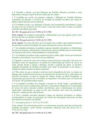 § 2º Dirimida a dúvida, será pela Delegacia do Trabalho Marítimo levantada a soma
depositada e entregue a quem de direito a parte que lhe couber.
§ 3º A pedido, por escrito, do respectivo sindicato, o Delegado do Trabalho Marítimo
suspenderá, até quitação, o exercício da atividade da entidade estivadora que esteja em
débito comprovado para com os operários.
§ 4º O trabalho à noite e aos domingos e feriados será considerado extraordinário e, como
tal, pago com um acréscimo de 25% (vinte e cinco por cento) sobre as taxas ou salários
constantes das tabelas aprovadas.
Art. 263 - Revogado pela Lei nº 8.630, de 25.2.1993:
Texto original: Os armadores responderão, solidariamente com seus agentes, pelas somas
por estes devidas aos operários estivadores.
Art. 264 - Revogado pela Lei nº 8.630, de 25.2.1993:
Texto original: O serviço de estiva será executado com o melhor aproveitamento possível
dos guindastes e demais instalações de carga e descarga dos navios e dos portos.
§ 1º As entidades estivadoras só poderão empregar operários estivadores ou trabalhadores
em estiva de minérios, contramestres e contramestres gerais escolhidos entre os matriculados
nas Capitanias dos Portos, tendo preferência os sindicalizados.
§ 2º As entidades estivadoras serão responsaveis pelos roubos, pelas avarias provavelmente
causadas às mercadorias e aos navios em que trabalhem.
§ 3º Quando o serviço de estiva não começar na hora prevista na requisição, sem aviso aos
estivadores antes do engajamento, ou quando for interrompido por motivo de chuva, ou
ainda, quando obrigar a esperas e delongas, devidas à agitação das águas, os operários
engajados perceberão da entidade estivadora, pelo tempo de paralisação ou de espera, a
metade dos salários fixados na tabela competente.
§ 4º Nos portos em que a entrada e saida dos navios dependerem da maré, as esperas ou
delongas que excederem de duas horas, na execução dos serviços de estiva, serão pagos aos
operários estivadores, na base de metade dos salários fixados na tabela competente. A
remuneração aqui prevista não se estenderá aos tripulantes e estivadores que, nos termos do
§ 4º do art. 270, percebem salário mensal.
§ 5º A entidades estivadora fica obrigada a fornecer no devido tempo o aparelhamento
acessório, bem como as embarcações auxiliares e rebocadores indispensáveis à continuidade
do serviço de estiva, devendo, tambem, providenciar, junto à administração dos portos
organizados, relativamente ao lugar no cais, para atracação, bem como aos guindastes,
armazens e vagões que lhes cabe fornecer.
§ 6º Fica a entidade estivadora obrigada a pagar aos operários estivadores os salàrios
correspondentes ao tempo de paralisação em virtude das interrupções decorrentes da falta
dos elementos necessários ao trabalho.
§ 7º - Revogado pela Lei nº 2.872, de 18.9.1956:
Texto original: Os contramestres gerais e os contramestres de porão serão de confiança das
entidades estivadoras e pelas mesmas remunerados. (Redação dada pelo Decreto-lei nº
6.353, de 20.3.1944)
Art. 265 - Revogado pela Lei nº 8.630, de 25.2.1993:
 
