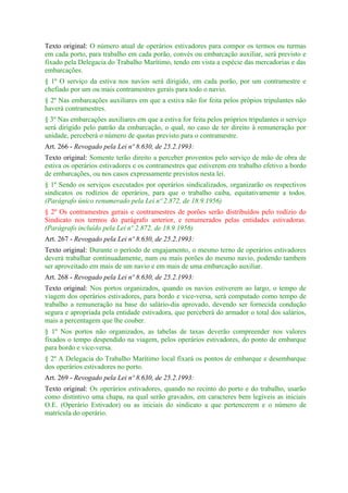 Texto original: O número atual de operários estivadores para compor os termos ou turmas
em cada porto, para trabalho em cada porão, convés ou embarcação auxiliar, será previsto e
fixado pela Delegacia do Trabalho Marítimo, tendo em vista a espécie das mercadorias e das
embarcações.
§ 1º O serviço da estiva nos navios será dirigido, em cada porão, por um contramestre e
chefiado por um ou mais contramestres gerais para todo o navio.
§ 2º Nas embarcações auxiliares em que a estiva não for feita pelos própios tripulantes não
haverá contramestres.
§ 3º Nas embarcações auxiliares em que a estiva for feita pelos próprios tripulantes o serviço
será dirigido pelo patrão da embarcação, o qual, no caso de ter direito à remuneração por
unidade, perceberá o número de quotas previsto para o contramestre.
Art. 266 - Revogado pela Lei nº 8.630, de 25.2.1993:
Texto original: Somente terão direito a perceber proventos pelo serviço de mão de obra de
estiva os operários estivadores e os contramestres que estiverem em trabalho efetivo a bordo
de embarcações, ou nos casos expressamente previstos nesta lei.
§ 1º Sendo os serviços executados por operários sindicalizados, organizarão os respectivos
sindicatos os rodízios de operários, para que o trabalho caiba, equitativamente a todos.
(Parágrafo único renumerado pela Lei nº 2.872, de 18.9.1956)
§ 2º Os contramestres gerais e contramestres de porões serão distribuídos pelo rodízio do
Sindicato nos termos do parágrafo anterior, e renumerados pelas entidades estivadoras.
(Parágrafo incluído pela Lei nº 2.872, de 18.9.1956)
Art. 267 - Revogado pela Lei nº 8.630, de 25.2.1993:
Texto original: Durante o período de engajamento, o mesmo terno de operários estivadores
deverá trabalhar continuadamente, num ou mais porões do mesmo navio, podendo tambem
ser aproveitado em mais de um navio e em mais de uma embarcação auxiliar.
Art. 268 - Revogado pela Lei nº 8.630, de 25.2.1993:
Texto original: Nos portos organizados, quando os navios estiverem ao largo, o tempo de
viagem dos operários estivadores, para bordo e vice-versa, será computado como tempo de
trabalho a remuneração na base do salário-dia aprovado, devendo ser fornecida condução
segura e apropriada pela entidade estivadora, que perceberá do armador o total dos salários,
mais a percentagem que lhe couber.
§ 1º Nos portos não organizados, as tabelas de taxas deverão compreender nos valores
fixados o tempo despendido na viagem, pelos operários estivadores, do ponto de embarque
para bordo e vice-versa.
§ 2º A Delegacia do Trabalho Marítimo local fixará os pontos de embarque e desembarque
dos operários estivadores no porto.
Art. 269 - Revogado pela Lei nº 8.630, de 25.2.1993:
Texto original: Os operários estivadores, quando no recinto do porto e do trabalho, usarão
como distintivo uma chapa, na qual serão gravados, em caracteres bem legíveis as iniciais
O.E. (Operário Estivador) ou as iniciais do sindicato a que pertencerem e o número de
matrícula do operário.
 