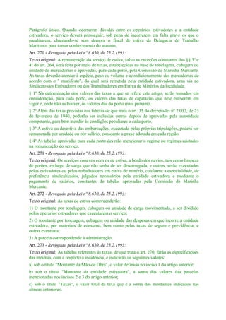 Parágrafo único. Quando ocorrerem dúvidas entre os operários estivadores e a entidade
estivadora, o serviço deverá prosseguir, sob pena de incorrerem em falta grave os que o
paralisarem, chamando-se sem demora o fiscal de estiva da Delegacia do Trabalho
Marítimo, para tomar conhecimento do assunto.
Art. 270 - Revogado pela Lei nº 8.630, de 25.2.1993:
Texto original: A remuneração do serviço de estiva, salvo as exceções constantes dos §§ 3º e
4º do art. 264, será feita por meio de taxas, estabelecidas na base de tonelagem, cubagem ou
unidade de mercadorias e aprovadas, para cada porto, pela Comissão de Marinha Mercante.
As taxas deverão atender à espécie, peso ou volume e acondicionamento das mercadorias de
acordo com o " manifesto", do qual será remetida pela entidade estivadora, uma via ao
Sindicato dos Estivadores ou dos Trabalhadores em Estiva de Minérios da localidade.
§ 1º Na determinação dos valores das taxas a que se refere este artigo, serão tomados em
consideração, para cada porto, os valores das taxas de capatazias que nele estiverem em
vigor e, onde não as houver, os valores das do porto mais próximo.
§ 2º Além das taxas previstas nas tabelas de que trata o art. 35 do decreto-lei nº 2.032, de 23
de fevereiro de 1940, poderão ser incluídas outras depois de aprovadas pela autoridade
competente, para bem atender às condições peculiares a cada porto.
§ 3º A estiva ou desestiva das embarcações, executada pelas próprias tripulações, poderá ser
remunerada por unidade ou por salário, consoante a praxe adotada em cada região.
§ 4º As tabelas aprovadas para cada porto deverão mencionar o regime ou regimes adotados
na remuneração do serviço.
Art. 271 - Revogado pela Lei nº 8.630, de 25.2.1993:
Texto original: Os serviços conexos com os de estiva, a bordo dos navios, tais como limpeza
de porões, rechego de carga que não tenha de ser descarregada, e outros, serão executados
pelos estivadores ou pelos trabalhadores em estiva de minério, conforme a especialidade, de
preferência sindicalizados, julgados necessários pela entidade estivadora e mediante o
pagamento de salários, constantes de tabelas aprovadas pela Comissão de Marinha
Mercante.
Art. 272 - Revogado pela Lei nº 8.630, de 25.2.1993:
Texto original: As taxas de estiva compreenderão:
1) O montante por tonelagem, cubagem ou unidade de carga movimentada, a ser dividido
pelos operários estivadores que executarem o serviço;
2) O montante por tonelagem, cubagem ou unidade das despesas em que incorre a entidade
estivadora, por materiais de consumo, bem como pelas taxas de seguro e previdência, e
outras eventuais;
3) A parcela correspondende à administração.
Art. 273 - Revogado pela Lei nº 8.630, de 25.2.1993:
Texto original: As tabelas referentes às taxas, de que trata o art. 270, farão as especificações
das mesmas, com a respectiva incidência, e indicarão os seguintes valores:
a) sob o título "Montante da Mão-de Obra", o valor definido no inciso 1 do artigo anterior;
b) sob o título "Montante da entidade estivadora", a soma dos valores das parcelas
mencionadas nos incisos 2 e 3 do artigo anterior;
c) sob o título "Taxas", o valor total da taxa que é a soma dos montantes indicados nas
alíneas anteriores.
 