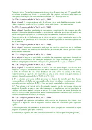 Parágrafo único. As tabelas de pagamento dos serviços de que trata o art. 271 especificarão
os salários propriamente ditos e a remuneração da entidade estivadora pelas despesas
correspondentes às parcelas mencionadas nos incisos 2 e 3 do artigo anterior.
Art. 274 - Revogado pela Lei nº 8.630, de 25.2.1993:
Texto original: A remuneração de mão de obra da estiva será dividida em quotas iguais,
cabedo uma quota a cada operário estivador e uma meia quota a cada contramestre.
Art. 275 - Revogado pela Lei nº 8.630, de 25.2.1993:
Texto original: Quando a quantidade de mercadorias a manipular for tão pequena que não
assegure, para cada operário estivador, o provento de meio dia, ao menos, do salário, os
operários engajados perceberão a remuneração correspondente a meio dia de salário.
Parágrafo único. Se o trabalhador a que se refere este artigo exceder, em duração, a meio dia
de trabalho, e, em quantidade, a 30 toneladas, os operários perceberão a remuneração de um
dia de trabalho.
Art. 276 - Revogado pela Lei nº 8.630, de 25.2.1993:
Texto original: Nenhuma remuneração será paga aos operário estivadores, ou às entidades
estivadoras, durante as paralisações do trabalho produzidas por causas que lhes forem
provadamente imputadas.
Art. 277 - Revogado pela Lei nº 8.630, de 25.2.1993:
Texto original: Compete às autoridades incumbidas dos serviços da segurança e da medicina
do trabalho a determinação das operações perigosas e das cargas insalubres para as quais se
imponha a majoração dos salários. (Redação dada pela Lei nº 6.514, de 22.12.1977)
Art. 278 - Revogado pela Lei nº 8.630, de 25.2.1993:
Texto original: O horário de trabalho na estiva, em cada porto do país, será fixado pela
respectiva Delegacia do Trabalho Marítimo. O dia de trabalho terá a duração de oito horas e
a noite de trabalho de seis horas divididos em dois turnos de quatro e tês horas,
respectivamente, e separados por intervalos de uma a uma e meia hora, para refeição e
repouso. (Redação dada pela Lei nº 3.165, de 1º.6.1957)
§ 1º a entidade estivadora poderá prorrogar os turnos de trabalho por duas horas,
remunerando-se o trabalho de prorrogação pelas taxas ou salários constantes das tabelas
aprovadas, com um acréscimo de 20% (vinte por cento) para cada hora suplementar.
§ 2º Para ultimar o serviço de estiva dos grandes paquetes ou dos navios que estejam na
iminência de perder a maré, e para não interromper o trabalho nos navios frigoríficos, a
entidade estivadora poderá executar o serviço de estiva durante as horas destinadas às
refeições dos operários, pagando-lhes, porém, como suplemento de remuneração, o dobro do
salário correspondente à duração da refeição.
Art. 279 - Revogado pela Lei nº 8.630, de 25.2.1993:
Texto original: Os operários estivadores, matriculados nas Capitanias dos Portos, suas
Delegacias e Agências, têm os seguintes direitos, além dos concedidos pela legislação
vigente.
1) revalidação anual das cadernetas de matrículas, desde que provem assiduidade e sejam
julgados fisicamente aptos para o serviço;
2) remuneração regulada por taxas e salários constantes de tabelas aprovadas pelo governo.
 