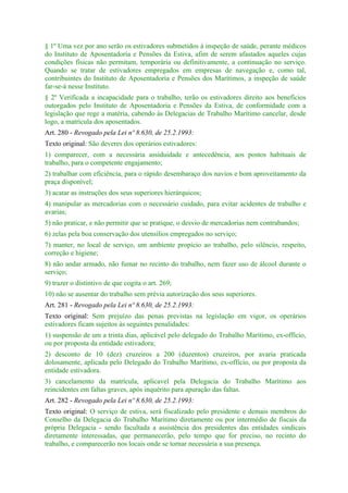 § 1º Uma vez por ano serão os estivadores submetidos à inspeção de saúde, perante médicos
do Instituto de Aposentadoria e Pensões da Estiva, afim de serem afastados aqueles cujas
condições físicas não permitam, temporária ou definitivamente, a continuação no serviço.
Quando se tratar de estivadores empregados em empresas de navegação e, como tal,
contribuintes do Instituto de Aposentadoria e Pensões dos Marítimos, a inspeção de saúde
far-se-á nesse Instituto.
§ 2º Verificada a incapacidade para o trabalho, terão os estivadores direito aos benefícios
outorgados pelo Instituto de Aposentadoria e Pensões da Estiva, de conformidade com a
legislação que rege a matéria, cabendo às Delegacias de Trabalho Marítimo cancelar, desde
logo, a matrícula dos aposentados.
Art. 280 - Revogado pela Lei nº 8.630, de 25.2.1993:
Texto original: São deveres dos operários estivadores:
1) comparecer, com a necessária assiduidade e antecedência, aos postos habituais de
trabalho, para o competente engajamento;
2) trabalhar com eficiência, para o rápido desembaraço dos navios e bom aproveitamento da
praça disponível;
3) acatar as instruções dos seus superiores hierárquicos;
4) manipular as mercadorias com o necessário cuidado, para evitar acidentes de trabalho e
avarias;
5) não praticar, e não permitir que se pratique, o desvio de mercadorias nem contrabandos;
6) zelas pela boa conservação dos utensílios empregados no serviço;
7) manter, no local de serviço, um ambiente propício ao trabalho, pelo silêncio, respeito,
correção e higiene;
8) não andar armado, não fumar no recinto do trabalho, nem fazer uso de álcool durante o
serviço;
9) trazer o distintivo de que cogita o art. 269;
10) não se ausentar do trabalho sem prévia autorização dos seus superiores.
Art. 281 - Revogado pela Lei nº 8.630, de 25.2.1993:
Texto original: Sem prejuízo das penas previstas na legislação em vigor, os operários
estivadores ficam sujeitos às seguintes penalidades:
1) suspensão de um a trinta dias, aplicável pelo delegado do Trabalho Marítimo, ex-offício,
ou por proposta da entidade estivadora;
2) desconto de 10 (dez) cruzeiros a 200 (duzentos) cruzeiros, por avaria praticada
dolosamente, aplicada pelo Delegado do Trabalho Marítimo, ex-officio, ou por proposta da
entidade estivadora.
3) cancelamento da matrícula, aplicavel pela Delegacia do Trabalho Marítimo aos
reincidentes em faltas graves, após inquérito para apuração das faltas.
Art. 282 - Revogado pela Lei nº 8.630, de 25.2.1993:
Texto original: O serviço de estiva, será fiscalizado pelo presidente e demais membros do
Conselho da Delegacia do Trabalho Marítimo diretamente ou por intermédio de fiscais da
própria Delegacia - sendo facultada a assistência dos presidentes das entidades sindicais
diretamente interessadas, que permanecerão, pelo tempo que for preciso, no recinto do
trabalho, e comparecerão nos locais onde se tornar necessária a sua presença.
 