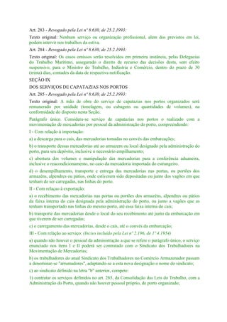 Art. 283 - Revogado pela Lei nº 8.630, de 25.2.1993:
Texto original: Nenhum serviço ou organização profissional, alem dos previstos em lei,
podem intervir nos trabalhos da estiva.
Art. 284 - Revogado pela Lei nº 8.630, de 25.2.1993:
Texto original: Os casos omissos serão resolvidos em primeira instância, pelas Delegacias
do Trabalho Marítimo, assegurado o direito de recurso das decisões desta, sem efeito
suspensivo, para o Ministro do Trabalho, Indústria e Comércio, dentro do prazo de 30
(trinta) dias, contados da data de respectiva notificação.
SEÇÃO IX
DOS SERVIÇOS DE CAPATAZIAS NOS PORTOS
Art. 285 - Revogado pela Lei nº 8.630, de 25.2.1993:
Texto original: A mão de obra do serviço de capatazias nos portos organizados será
remunerado por unidade (tonelagem, ou cubagens ou quantidades de volumes), na
conformidade do disposto nesta Seção.
Parágrafo único. Considera-se serviço de capatazias nos portos o realizado com a
movimentação de mercadorias por pessoal da administração do porto, compreendendo:
I - Com relação à importação:
a) a descarga para o cais, das mercadorias tomadas no convés das embarcações;
b) o transporte dessas mercadorias até ao armazem ou local designado pela administração do
porto, para seu depósito, inclusive o necessário empilhamento;
c) abertura dos volumes e manipulação das mercadorias para a conferência aduaneira,
inclusive o reacondicionamento, no caso da mercadoria importada do estrangeiro.
d) o desempilhamento, transporte e entrega das mercadorias nas portas, ou portões dos
armazéns, alpendres ou pátios, onde estiverem sido depositadas ou junto dos vagões em que
tenham de ser carregadas, nas linhas do porto.
II - Com relaçao à exportação:
a) o recebimento das mercadorias nas portas ou portões dos armazéns, alpendres ou pátios
da faixa interna do cais designada pela administração do porto, ou junto a vagões que as
tenham transportado nas linhas do mesmo porto, até essa faixa interna do cais;
b) transporte das mercadorias desde o local do seu recebimento até junto da embarcação em
que tiverem de ser carregadas;
c) o carregamento das mercadorias, desde o cais, até o convés da embarcação;
III - Com relação ao serviço: (Inciso incluído pela Lei nº 2.196, de 1º.4.1954)
a) quando não houver o pessoal da administração a que se refere o parágrafo único, o serviço
enunciado nos ítens I e II poderá ser contratado com o Sindicato dos Trabalhadores na
Movimentação de Mercadorias;
b) os trabalhadores do atual Sindicato dos Trabalhadores no Comércio Armazenador passam
a denominar-se "arrumadores", adaptando-se a esta nova designação o nome do sindicato;
c) ao sindicato definido na letra "b" anterior, compete:
1) contratar os serviços definidos no art. 285, da Consolidação das Leis do Trabalho, com a
Administração do Porto, quando não houver pessoal próprio, de porto organizado;
 