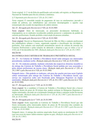 Texto original: A 1ª via da ficha de qualificação será enviada, sob registro, ao Departamento
Nacional do Trabalho para fins de controle e estatística.
§ 3º Suprimido pelo Decreto-lei nº 229, de 28.2.1967:
Texto original: É concedida isenção do pagamento de taxa ou emolumentos, provado o
estado de pobreza, aos trabalhadores que estiverem desempregados e aqueles cuja
remuneração não exceder da importância do salário mínimo.
Art. 23 - Revogado pelo Decreto-Lei nº 926, de 10.10.1969:
Texto original: Alem do interessado, ou procurador devidamente habilitado, os
empregadores ou os sindicatos reconhecidos poderão promover o andamento do pedido de
carteiras profissionais, ficando proibida a intervenção de pessoas estranhas.
Art. 24 - Revogado pelo Decreto-Lei nº 926, de 10.10.1969:
Texto original: Haverá no Departamento Nacional de Mão de Obra o cadastro profissional
dos trabalhadores urbanos e rurais, organizado segundo a classificação das atividades e
profissões. Este cadastro será atualizado mensalmente através do sistema de emissão das
Carteiras Profissionais e pelas relações de admissão e dispensa a que se refere a Lei nº
4.923, de 23 de dezembro de 1965. (Redação dada pelo Decreto-lei nº 229, de 28.2.1967)
SEÇÃO III
DA ENTREGA DAS CARTEIRAS DE TRABALHO E PREVIDÊNCIA SOCIAL
Art. 25 - As Carteiras de Trabalho e Previdência Social serão entregues aos interessados
pessoalmente, mediante recibo. (Redação dada pelo Decreto-lei nº 926, de 10.10.1969)
Art. 26 - Os sindicatos poderão, mediante solicitarão das respectivas diretorias incumbir-se
da entrega das Carteiras de Trabalho e Previdência Social pedidas por seus associados e
pelos demais profissionais da mesma classe. (Redação dada pelo Decreto-lei nº 229, de
28.2.1967 e pelo Decreto-lei nº 926, de 10.10.1969)
Parágrafo único - Não poderão os sindicatos, sob pena das sanções previstas neste Capítulo
cobrar remuneração pela entrega das Carteiras de Trabalho e Previdência Social, cujo
serviço nas respectivas sedes será fiscalizado pelas Delegacias Regionais ou órgãos
autorizados. (Redação dada pelo Decreto-lei nº 229, de 28.2.1967 e pelo Decreto-lei nº 926,
de 10.10.1969)
Art. 27 - Revogado pela Lei nº 7.855, de 24.10.1989:
Texto original: Se o candidato à Carteira de Trabalho e Previdência Social não a houver
recebido, dentro do prazo de 30 (trinta) dias, poderá reclamar às Delegacias Regionais ou
órgãos autorizados, devendo ser a reclamação tomada por têrmo e entregue recibo da mesma
ao interessado. (Redação dada pelo Decreto-lei nº 229, de 28.2.1967 e pelo Decreto-lei nº
926, de 10.10.1969)
Art. 28 - Revogado pela Lei nº 7.855, de 24.10.1989:
Texto original: Serão arquivadas as Carteiras de Trabalho e Previdência Social que não
forem reclamadas pelos interessados dentro do prazo de 90 (noventa) dias contados da
respectiva emissão. (Redação dada pelo Decreto-lei nº 229, de 28.2.1967 e pelo Decreto-lei
nº 926, de 10.10.1969)
Parágrafo único. A entrega das carteiras arquivadas ficará sujeita ao emolumento de 1/100
(um cem avos) do maior salário-mínimo vigente no país. (Redação dada pelo Decreto-lei nº
229, de 28.2.1967)
SEÇÃO IV
 