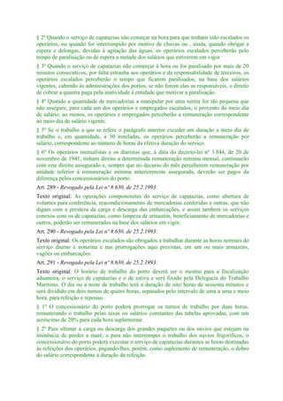 § 2º Quando o serviço de capatazias não começar na hora para que tenham sido escalados os
operários, ou quando for interrompido por motivo de chuvas ou , ainda, quando obrigar a
espera e delongas, devidas à agitação das águas, os operários escalados perceberão pelo
tempo de paralisação ou de espera a metade dos salários que estiverem em vigor.
§ 3º Quando o serviço de capatazias não comerçar à hora ou for paralisado por mais de 20
minutos consecutivos, por falta estranha aos operários e da responsabilidade de terceiros, os
operários escalados perceberão o tempo que ficarem paralisados, na base dos salários
vigentes, cabendo às administrações dos portos, se não forem elas as responsáveis, o direito
de cobrar a quantia paga pela inatividade à entidade que motivar a paralisação.
§ 4º Quando a quantidade de mercadorias a manipular por uma turma for tão pequena que
não assegure, para cada um dos operários e empregados escalados, o provento do meio dia
de salário, ao menos, os operários e empregados perceberão a remuneração correspondente
ao meio dia de salário vigente.
§ 5º Se o trabalho a que se refere o parágrafo anterior exceder em duração a meio dia de
trabalho e, em quantidade, a 30 toneladas, os operários perceberão a remuneração por
salário, correspondente ao número de horas da efetiva duração do serviço.
§ 6º Os operários mensalistas e os diaristas que, à data do decreto-lei nº 3.844, de 20 de
novembro de 1941, tinham direito a determinada remuneração mínima mensal, continuarão
com este direito assegurado e, sempre que no decurso do mês perceberem remuneração por
unidade inferior à remuneração mínima anteriormente assegurada, deverão ser pagos da
diferença pelos concessionários do porto.
Art. 289 - Revogado pela Lei nº 8.630, de 25.2.1993:
Texto original: As operações componenetes do serviço de capatazias, como abertura de
volumes para conferência, reacondicionamento de mercadorias conferidas e outras, que não
digam com a presteza da carga e descarga das embarcações, e assim tambem os serviços
conexos com os de capatazias, como limpeza de armazém, beneficiamento de mercadorias e
outros, poderão ser remunerados na base dos salários em vigor.
Art. 290 - Revogado pela Lei nº 8.630, de 25.2.1993:
Texto original: Os operários escalados são obrigados a trabalhar durante as horas normais do
serviço diurno e noturma e nas prorrogações aqui previstas, em um ou mais armazens,
vagões ou embarcações.
Art. 291 - Revogado pela Lei nº 8.630, de 25.2.1993:
Texto original: O horário de trabalho do porto deverá ser o mesmo para a fiscalização
aduaneira, o serviço de capatazias e o de estiva e será fixado pela Delegacia do Trabalho
Marítimo. O dia ou a noite de trabalho terá a duração de oito horas de sessenta minutos e
será dividido em dois turnos de quatro horas, separados pelo intervalo de uma a uma e meio
hora, para refeição e repouso.
§ 1º O concessionário do porto poderá prorrogar os turnos de trabalho por duas horas,
remunerando o trabalho pelas taxas ou salários constantes das tabelas aprovadas, com um
acréscimo de 20% para cada hora suplementar.
§ 2º Para ultimar a carga ou descarga dos grandes paquetes ou dos navios que estejam na
iminência de perder a maré, e para não interromper o trabalho dos navios frigoríficos, o
concessionário do porto poderá executar o serviço de capatazias durantes as horas destinadas
às refeições dos operários, pagando-lhes, porém, como suplemento de remuneração, o dobro
do salário correspondente à duração da refeição.
 